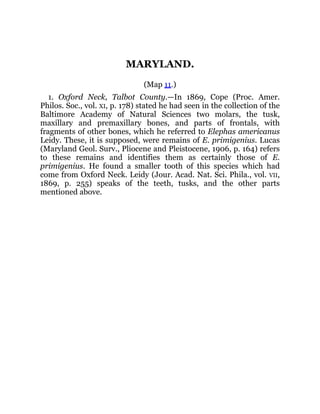 MARYLAND.
(Map 11.)
1. Oxford Neck, Talbot County.—In 1869, Cope (Proc. Amer.
Philos. Soc., vol. XI, p. 178) stated he had seen in the collection of the
Baltimore Academy of Natural Sciences two molars, the tusk,
maxillary and premaxillary bones, and parts of frontals, with
fragments of other bones, which he referred to Elephas americanus
Leidy. These, it is supposed, were remains of E. primigenius. Lucas
(Maryland Geol. Surv., Pliocene and Pleistocene, 1906, p. 164) refers
to these remains and identifies them as certainly those of E.
primigenius. He found a smaller tooth of this species which had
come from Oxford Neck. Leidy (Jour. Acad. Nat. Sci. Phila., vol. VII,
1869, p. 255) speaks of the teeth, tusks, and the other parts
mentioned above.
 