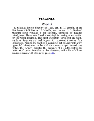 VIRGINIA.
(Map 11.)
1. Saltville, Smyth County.—In 1914, Mr. H. D. Mount, of the
Mathieson Alkali Works, of Saltville, sent to the U. S. National
Museum some remains of an elephant, identified as Elephas
primigenius. These were found about 1896 in making an excavation
for the water reservoir. The most important parts sent are teeth,
whole or fragmentary, and appear to represent three or four
individuals. Among the teeth is a complete but considerably worn
upper left hindermost molar and an unworn upper second true
molar. The former indicates the presence of 23 ridge-plates; the
latter 16 of them. Remarks on this discovery and a list of all the
species secured will be found on page 352.
 