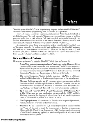Welcome to the Visual C#® 2010 programming language and the world of Microsoft®
Windows® and Internet programming with Microsoft’s .NET platform!
This book focuses on software engineering best practices. At the heart of the book is
the Deitel signature “live-code approach.” Concepts are presented in the context of working
programs, rather than in code snippets. Each code example is accompanied by sample exe-
cutions. All the source code is available at www.deitel.com/books/vcsharp2010htp/ and
at the book’s Companion Website at www.pearsonhighered.com/deitel/.
As you read the book, if you have questions, send an e-mail to deitel@deitel.com;
we’ll respond promptly. For updates on this book and its supporting Visual C# software,
visit www.deitel.com/books/vcsharp2010htp/, follow us on Twitter (@deitel) and
Facebook (www.deitel.com/deitelfan), and subscribe to the Deitel® Buzz Online news-
letter (www.deitel.com/newsletter/subscribe.html).
New and Updated Features
Here are the updates we’ve made for Visual C#® 2010 How to Program, 4/e:
• Printed book contains core content; advanced chapters are online. The printed book
contains sufficient core content for most introductory Visual C# course sequences.
Several online chapters are included for more advanced courses and for profession-
als. These are available in searchable PDF format on the book’s password-protected
Companion Website—see the access card in the front of this book.
• The book’s Companion Website includes extensive VideoNotes in which co-
author Paul Deitel explains in detail most of the programs in the core chapters.
• Making a Difference exercises set. We encourage you to use computers and the
Internet to research and solve significant social problems. These new exercises are
meant to increase awareness and discussion of important issues the world is fac-
ing. We hope you’ll approach them with your own values, politics and beliefs.
• Up-to-date with Visual C# 2010, C# 4, the Visual Studio 2010 IDE and .NET
4. The C# language has been standardized internationally by ECMA and ISO.
The latest version of that language is referred to as C# 4. Microsoft’s implemen-
tation of this standard is referred to as Visual C# 2010.
• New language features. We cover new C# features, such as optional parameters,
named parameters, covariance and contravariance.
• Databases. We use Microsoft’s free SQL Server Express (which installs with the
free Visual C# Express) to teach the fundamentals of database programming.
Chapters 18, 19, 27 and 28 use database and LINQ fundamentals in the context
of an address-book desktop application, a web-based guestbook, a bookstore and
an airline reservation system.
Preface
Download at www.pin5i.com
 