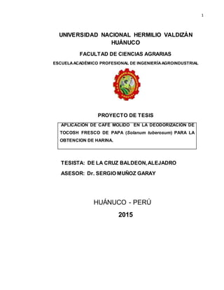 1
UNIVERSIDAD NACIONAL HERMILIO VALDIZÁN
HUÁNUCO
FACULTAD DE CIENCIAS AGRARIAS
ESCUELAACADÉMICO PROFESIONAL DE INGENIERÍAAGROINDUSTRIAL
PROYECTO DE TESIS
APLICACIÓN DE CAFÉ MOLIDO EN LA DEODORIZACIÓN DE
TOCOSH FRESCO DE PAPA (Solanum tuberosum) PARA LA
OBTENCION DE HARINA.
TESISTA: DE LA CRUZ BALDEON,ALEJADRO
ASESOR: Dr. SERGIO MUÑOZ GARAY
HUÁNUCO - PERÚ
2015
 