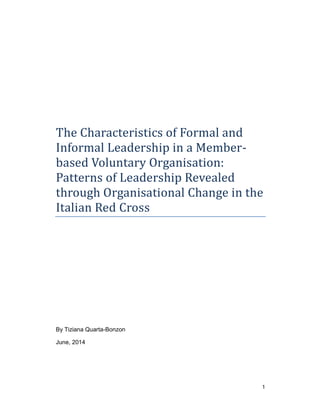 1
The Characteristics of Formal and
Informal Leadership in a Member-
based Voluntary Organisation:
Patterns of Leadership Revealed
through Organisational Change in the
Italian Red Cross
By Tiziana Quarta-Bonzon
June, 2014
 