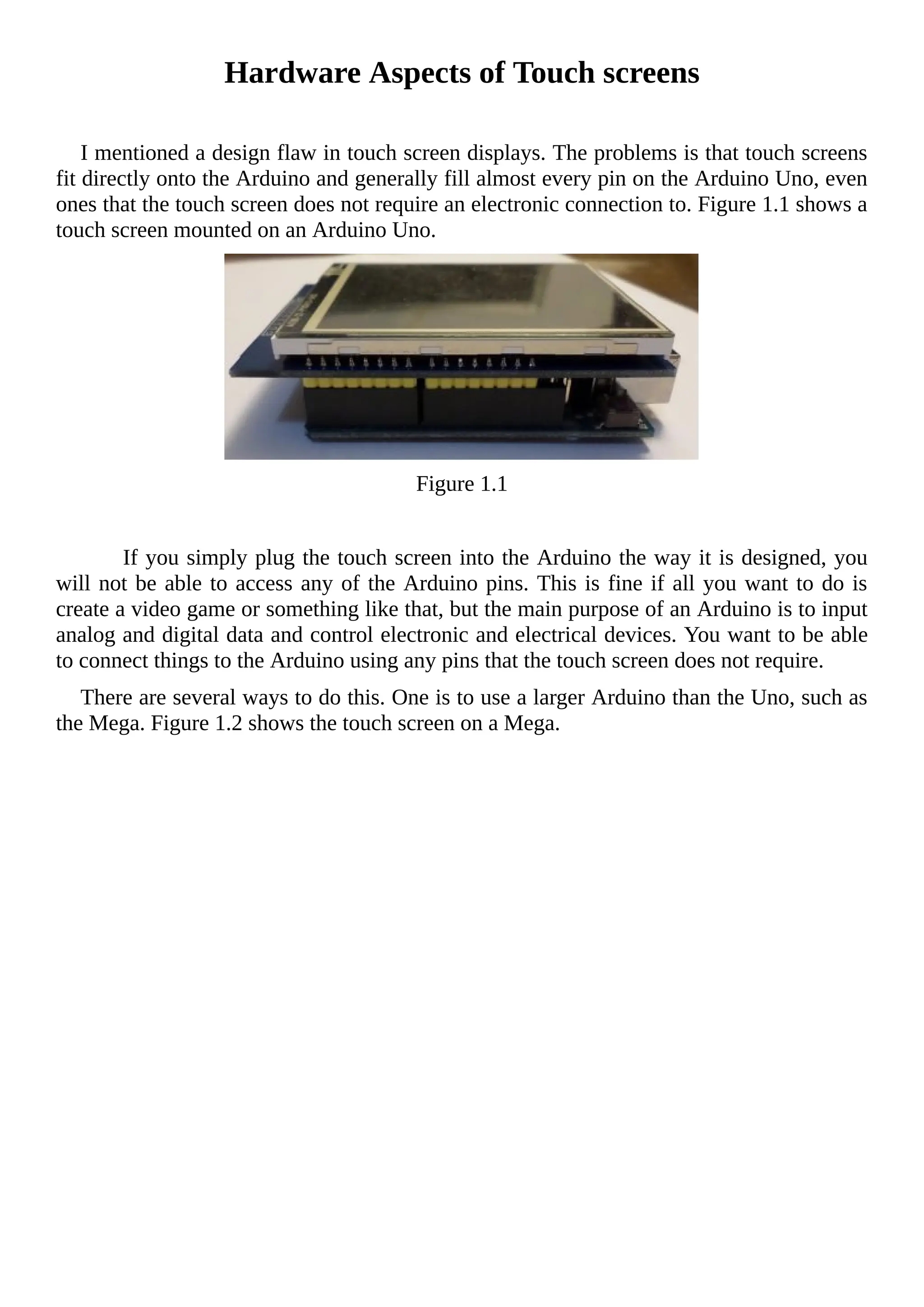 Hardware Aspects of Touch screens
I mentioned a design flaw in touch screen displays. The problems is that touch screens
fit directly onto the Arduino and generally fill almost every pin on the Arduino Uno, even
ones that the touch screen does not require an electronic connection to. Figure 1.1 shows a
touch screen mounted on an Arduino Uno.
Figure 1.1
If you simply plug the touch screen into the Arduino the way it is designed, you
will not be able to access any of the Arduino pins. This is fine if all you want to do is
create a video game or something like that, but the main purpose of an Arduino is to input
analog and digital data and control electronic and electrical devices. You want to be able
to connect things to the Arduino using any pins that the touch screen does not require.
There are several ways to do this. One is to use a larger Arduino than the Uno, such as
the Mega. Figure 1.2 shows the touch screen on a Mega.
 