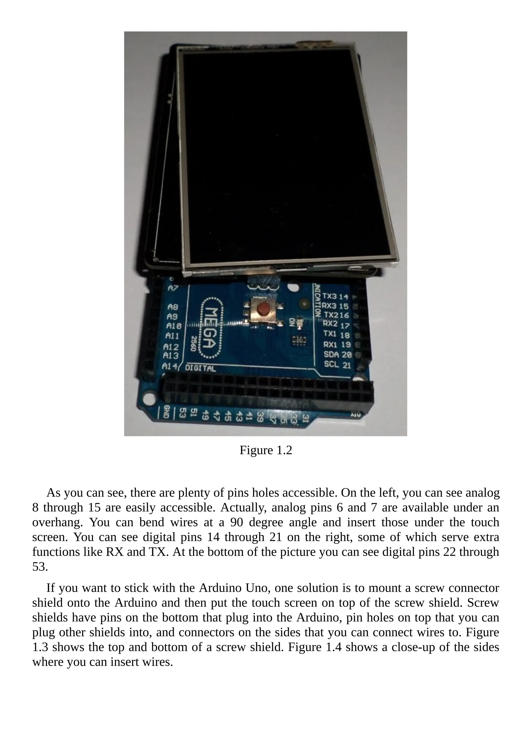Figure 1.2
As you can see, there are plenty of pins holes accessible. On the left, you can see analog
8 through 15 are easily accessible. Actually, analog pins 6 and 7 are available under an
overhang. You can bend wires at a 90 degree angle and insert those under the touch
screen. You can see digital pins 14 through 21 on the right, some of which serve extra
functions like RX and TX. At the bottom of the picture you can see digital pins 22 through
53.
If you want to stick with the Arduino Uno, one solution is to mount a screw connector
shield onto the Arduino and then put the touch screen on top of the screw shield. Screw
shields have pins on the bottom that plug into the Arduino, pin holes on top that you can
plug other shields into, and connectors on the sides that you can connect wires to. Figure
1.3 shows the top and bottom of a screw shield. Figure 1.4 shows a close-up of the sides
where you can insert wires.
 
