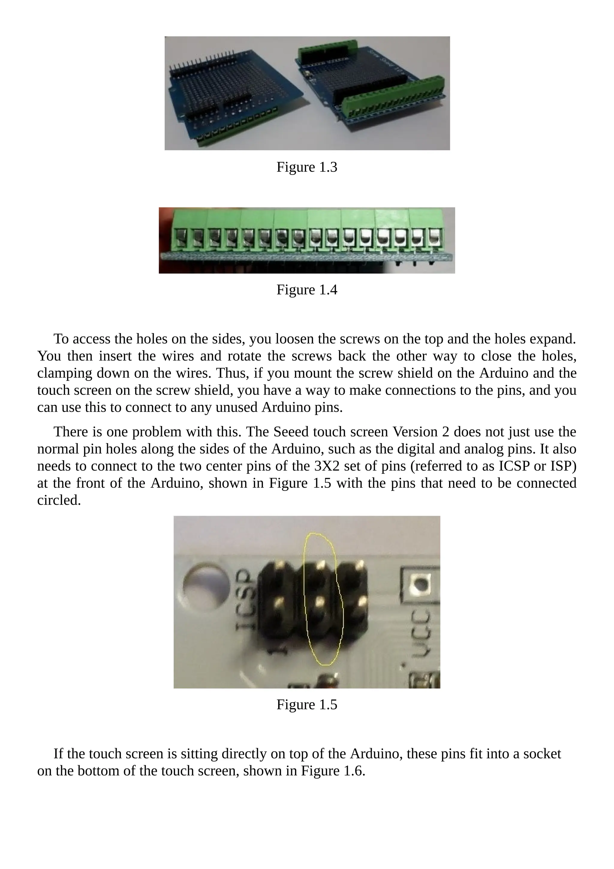 Figure 1.3
Figure 1.4
To access the holes on the sides, you loosen the screws on the top and the holes expand.
You then insert the wires and rotate the screws back the other way to close the holes,
clamping down on the wires. Thus, if you mount the screw shield on the Arduino and the
touch screen on the screw shield, you have a way to make connections to the pins, and you
can use this to connect to any unused Arduino pins.
There is one problem with this. The Seeed touch screen Version 2 does not just use the
normal pin holes along the sides of the Arduino, such as the digital and analog pins. It also
needs to connect to the two center pins of the 3X2 set of pins (referred to as ICSP or ISP)
at the front of the Arduino, shown in Figure 1.5 with the pins that need to be connected
circled.
Figure 1.5
If the touch screen is sitting directly on top of the Arduino, these pins fit into a socket
on the bottom of the touch screen, shown in Figure 1.6.
 