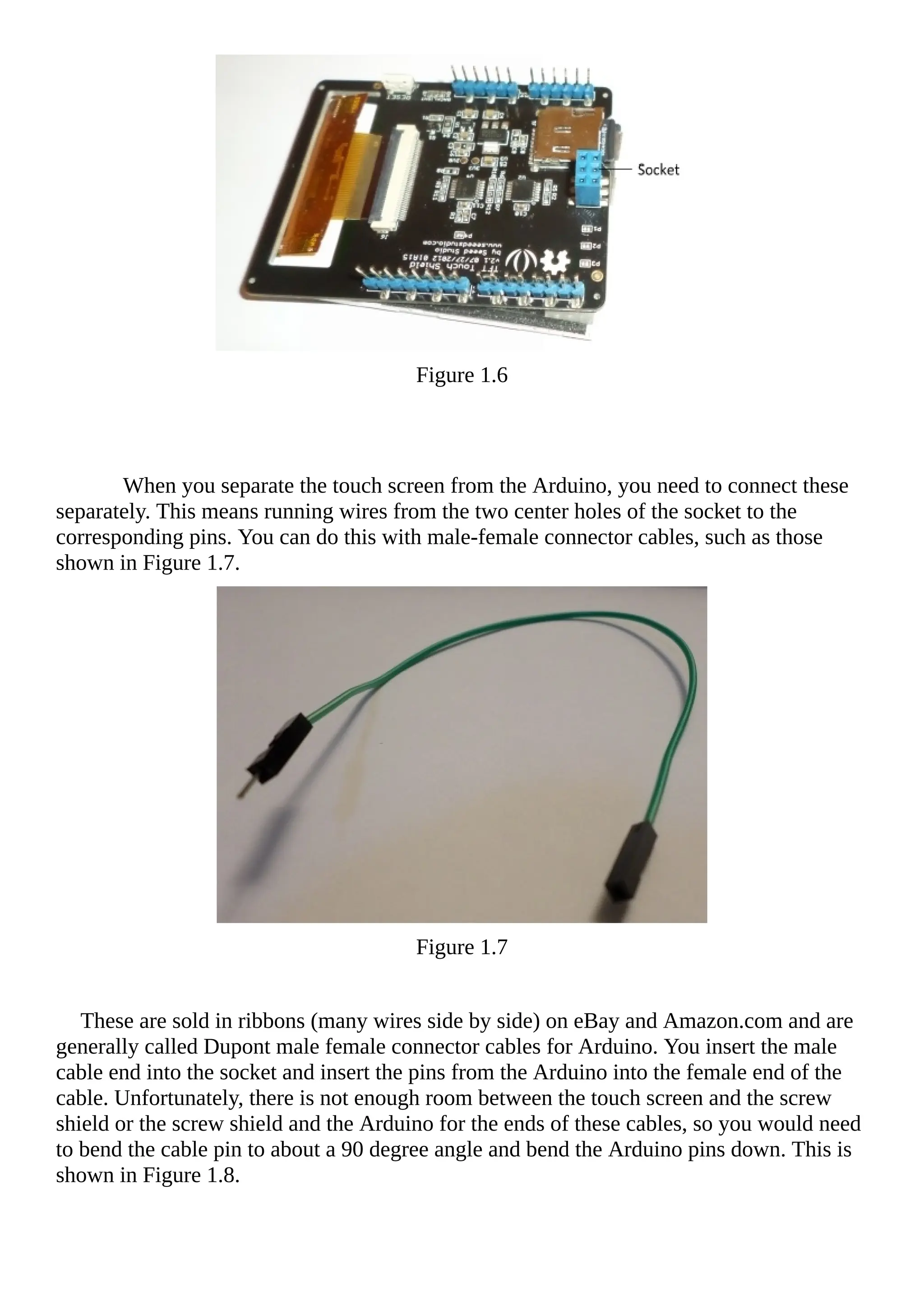 Figure 1.6
When you separate the touch screen from the Arduino, you need to connect these
separately. This means running wires from the two center holes of the socket to the
corresponding pins. You can do this with male-female connector cables, such as those
shown in Figure 1.7.
Figure 1.7
These are sold in ribbons (many wires side by side) on eBay and Amazon.com and are
generally called Dupont male female connector cables for Arduino. You insert the male
cable end into the socket and insert the pins from the Arduino into the female end of the
cable. Unfortunately, there is not enough room between the touch screen and the screw
shield or the screw shield and the Arduino for the ends of these cables, so you would need
to bend the cable pin to about a 90 degree angle and bend the Arduino pins down. This is
shown in Figure 1.8.
 