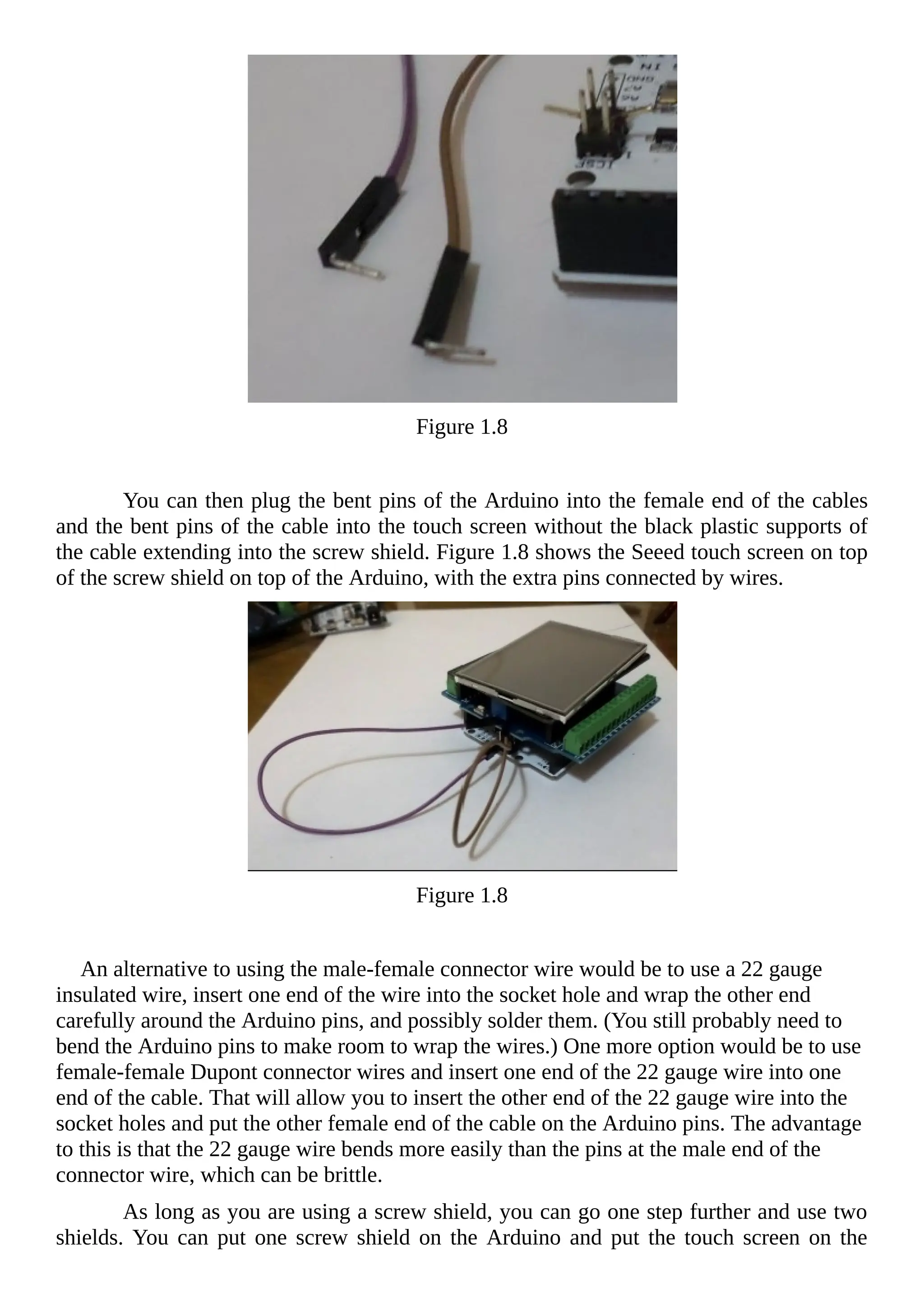 Figure 1.8
You can then plug the bent pins of the Arduino into the female end of the cables
and the bent pins of the cable into the touch screen without the black plastic supports of
the cable extending into the screw shield. Figure 1.8 shows the Seeed touch screen on top
of the screw shield on top of the Arduino, with the extra pins connected by wires.
Figure 1.8
An alternative to using the male-female connector wire would be to use a 22 gauge
insulated wire, insert one end of the wire into the socket hole and wrap the other end
carefully around the Arduino pins, and possibly solder them. (You still probably need to
bend the Arduino pins to make room to wrap the wires.) One more option would be to use
female-female Dupont connector wires and insert one end of the 22 gauge wire into one
end of the cable. That will allow you to insert the other end of the 22 gauge wire into the
socket holes and put the other female end of the cable on the Arduino pins. The advantage
to this is that the 22 gauge wire bends more easily than the pins at the male end of the
connector wire, which can be brittle.
As long as you are using a screw shield, you can go one step further and use two
shields. You can put one screw shield on the Arduino and put the touch screen on the
 