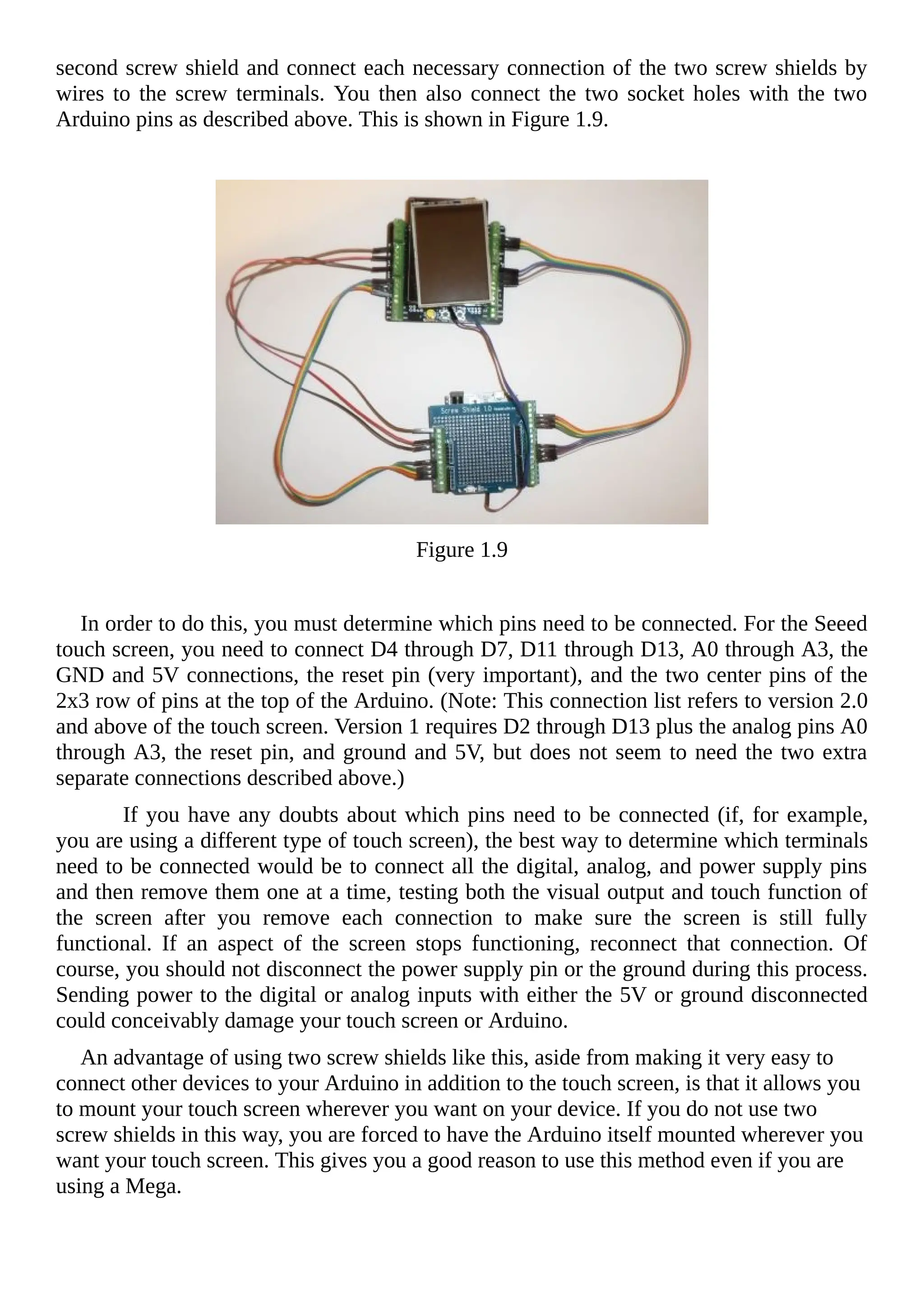 second screw shield and connect each necessary connection of the two screw shields by
wires to the screw terminals. You then also connect the two socket holes with the two
Arduino pins as described above. This is shown in Figure 1.9.
Figure 1.9
In order to do this, you must determine which pins need to be connected. For the Seeed
touch screen, you need to connect D4 through D7, D11 through D13, A0 through A3, the
GND and 5V connections, the reset pin (very important), and the two center pins of the
2x3 row of pins at the top of the Arduino. (Note: This connection list refers to version 2.0
and above of the touch screen. Version 1 requires D2 through D13 plus the analog pins A0
through A3, the reset pin, and ground and 5V, but does not seem to need the two extra
separate connections described above.)
If you have any doubts about which pins need to be connected (if, for example,
you are using a different type of touch screen), the best way to determine which terminals
need to be connected would be to connect all the digital, analog, and power supply pins
and then remove them one at a time, testing both the visual output and touch function of
the screen after you remove each connection to make sure the screen is still fully
functional. If an aspect of the screen stops functioning, reconnect that connection. Of
course, you should not disconnect the power supply pin or the ground during this process.
Sending power to the digital or analog inputs with either the 5V or ground disconnected
could conceivably damage your touch screen or Arduino.
An advantage of using two screw shields like this, aside from making it very easy to
connect other devices to your Arduino in addition to the touch screen, is that it allows you
to mount your touch screen wherever you want on your device. If you do not use two
screw shields in this way, you are forced to have the Arduino itself mounted wherever you
want your touch screen. This gives you a good reason to use this method even if you are
using a Mega.
 