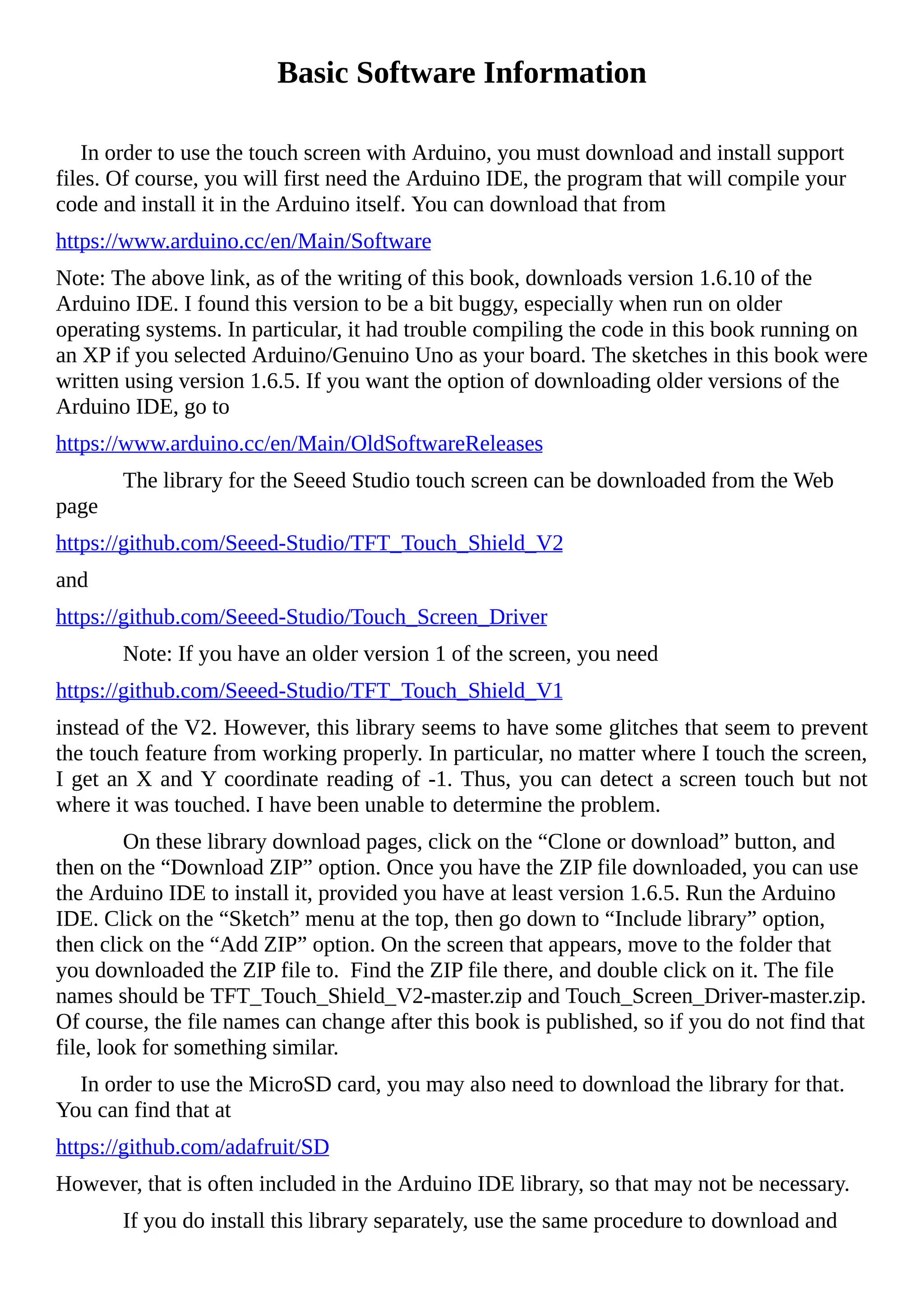 Basic Software Information
In order to use the touch screen with Arduino, you must download and install support
files. Of course, you will first need the Arduino IDE, the program that will compile your
code and install it in the Arduino itself. You can download that from
https://www.arduino.cc/en/Main/Software
Note: The above link, as of the writing of this book, downloads version 1.6.10 of the
Arduino IDE. I found this version to be a bit buggy, especially when run on older
operating systems. In particular, it had trouble compiling the code in this book running on
an XP if you selected Arduino/Genuino Uno as your board. The sketches in this book were
written using version 1.6.5. If you want the option of downloading older versions of the
Arduino IDE, go to
https://www.arduino.cc/en/Main/OldSoftwareReleases
The library for the Seeed Studio touch screen can be downloaded from the Web
page
https://github.com/Seeed-Studio/TFT_Touch_Shield_V2
and
https://github.com/Seeed-Studio/Touch_Screen_Driver
Note: If you have an older version 1 of the screen, you need
https://github.com/Seeed-Studio/TFT_Touch_Shield_V1
instead of the V2. However, this library seems to have some glitches that seem to prevent
the touch feature from working properly. In particular, no matter where I touch the screen,
I get an X and Y coordinate reading of -1. Thus, you can detect a screen touch but not
where it was touched. I have been unable to determine the problem.
On these library download pages, click on the “Clone or download” button, and
then on the “Download ZIP” option. Once you have the ZIP file downloaded, you can use
the Arduino IDE to install it, provided you have at least version 1.6.5. Run the Arduino
IDE. Click on the “Sketch” menu at the top, then go down to “Include library” option,
then click on the “Add ZIP” option. On the screen that appears, move to the folder that
you downloaded the ZIP file to. Find the ZIP file there, and double click on it. The file
names should be TFT_Touch_Shield_V2-master.zip and Touch_Screen_Driver-master.zip.
Of course, the file names can change after this book is published, so if you do not find that
file, look for something similar.
In order to use the MicroSD card, you may also need to download the library for that.
You can find that at
https://github.com/adafruit/SD
However, that is often included in the Arduino IDE library, so that may not be necessary.
If you do install this library separately, use the same procedure to download and
 