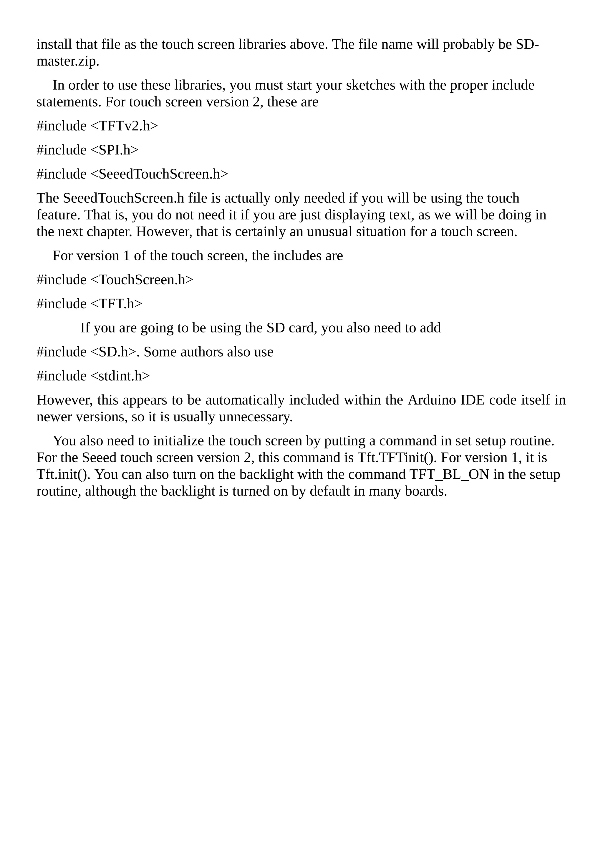 install that file as the touch screen libraries above. The file name will probably be SD-
master.zip.
In order to use these libraries, you must start your sketches with the proper include
statements. For touch screen version 2, these are
#include <TFTv2.h>
#include <SPI.h>
#include <SeeedTouchScreen.h>
The SeeedTouchScreen.h file is actually only needed if you will be using the touch
feature. That is, you do not need it if you are just displaying text, as we will be doing in
the next chapter. However, that is certainly an unusual situation for a touch screen.
For version 1 of the touch screen, the includes are
#include <TouchScreen.h>
#include <TFT.h>
If you are going to be using the SD card, you also need to add
#include <SD.h>. Some authors also use
#include <stdint.h>
However, this appears to be automatically included within the Arduino IDE code itself in
newer versions, so it is usually unnecessary.
You also need to initialize the touch screen by putting a command in set setup routine.
For the Seeed touch screen version 2, this command is Tft.TFTinit(). For version 1, it is
Tft.init(). You can also turn on the backlight with the command TFT_BL_ON in the setup
routine, although the backlight is turned on by default in many boards.
 