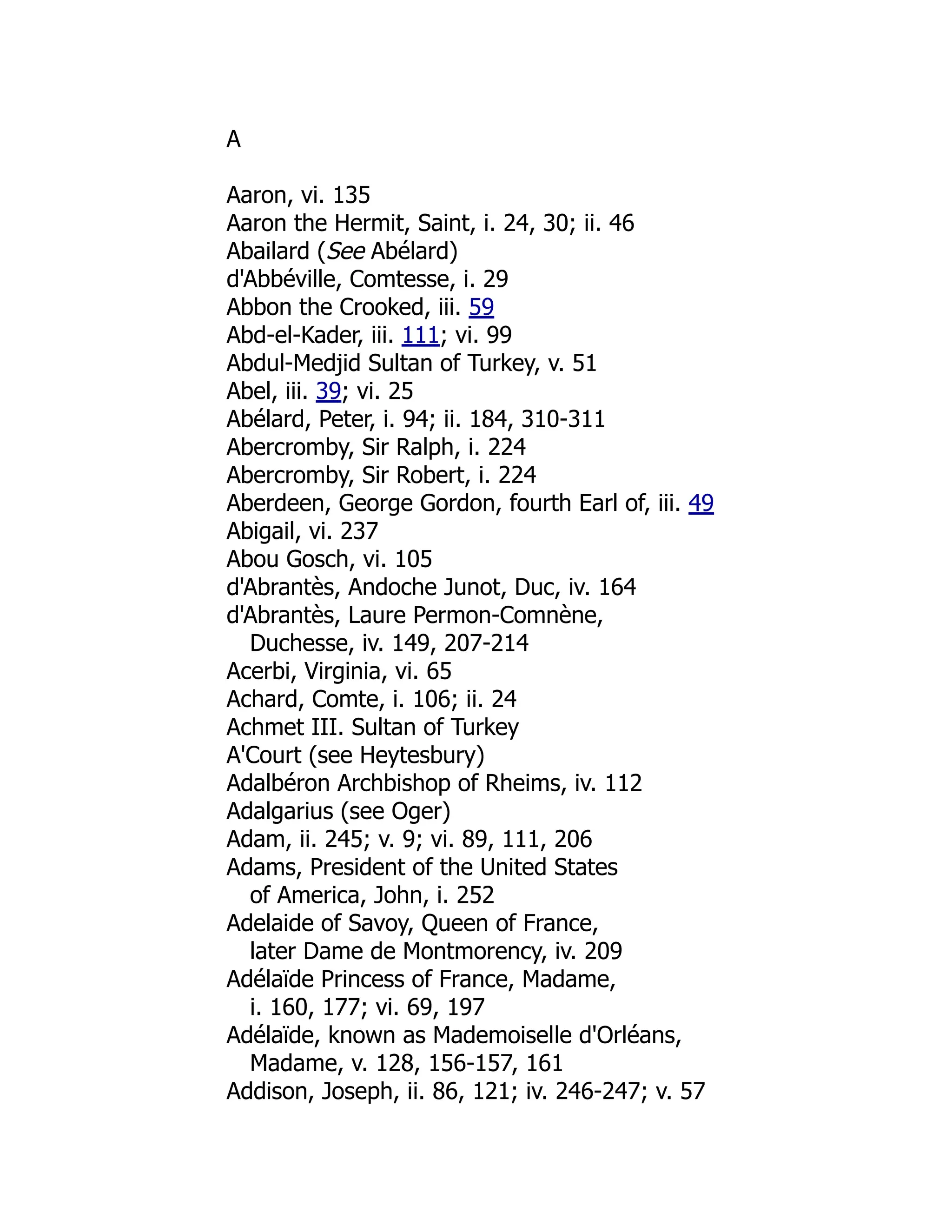 A
Aaron, vi. 135
Aaron the Hermit, Saint, i. 24, 30; ii. 46
Abailard (See Abélard)
d'Abbéville, Comtesse, i. 29
Abbon the Crooked, iii. 59
Abd-el-Kader, iii. 111; vi. 99
Abdul-Medjid Sultan of Turkey, v. 51
Abel, iii. 39; vi. 25
Abélard, Peter, i. 94; ii. 184, 310-311
Abercromby, Sir Ralph, i. 224
Abercromby, Sir Robert, i. 224
Aberdeen, George Gordon, fourth Earl of, iii. 49
Abigail, vi. 237
Abou Gosch, vi. 105
d'Abrantès, Andoche Junot, Duc, iv. 164
d'Abrantès, Laure Permon-Comnène,
Duchesse, iv. 149, 207-214
Acerbi, Virginia, vi. 65
Achard, Comte, i. 106; ii. 24
Achmet III. Sultan of Turkey
A'Court (see Heytesbury)
Adalbéron Archbishop of Rheims, iv. 112
Adalgarius (see Oger)
Adam, ii. 245; v. 9; vi. 89, 111, 206
Adams, President of the United States
of America, John, i. 252
Adelaide of Savoy, Queen of France,
later Dame de Montmorency, iv. 209
Adélaïde Princess of France, Madame,
i. 160, 177; vi. 69, 197
Adélaïde, known as Mademoiselle d'Orléans,
Madame, v. 128, 156-157, 161
Addison, Joseph, ii. 86, 121; iv. 246-247; v. 57
 