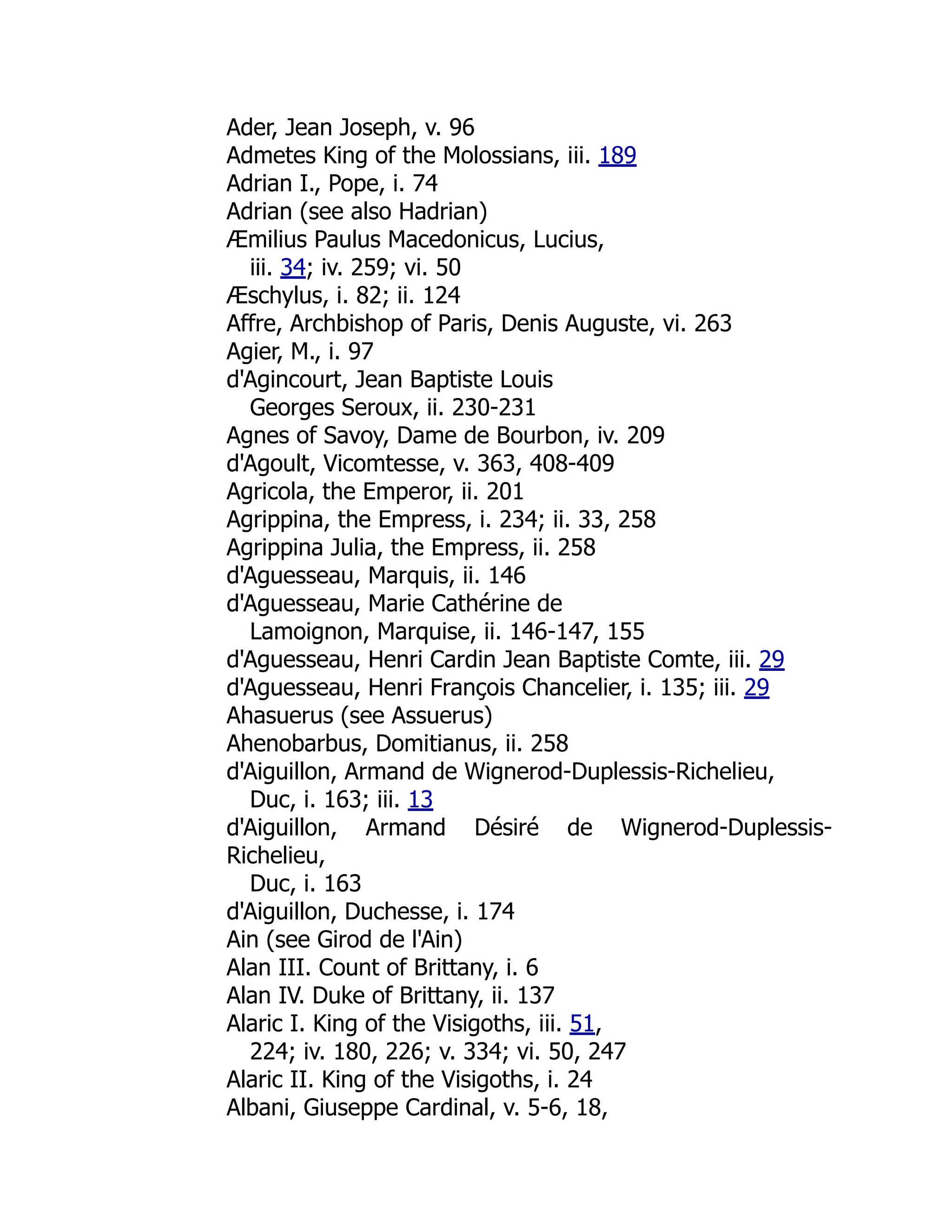 Ader, Jean Joseph, v. 96
Admetes King of the Molossians, iii. 189
Adrian I., Pope, i. 74
Adrian (see also Hadrian)
Æmilius Paulus Macedonicus, Lucius,
iii. 34; iv. 259; vi. 50
Æschylus, i. 82; ii. 124
Affre, Archbishop of Paris, Denis Auguste, vi. 263
Agier, M., i. 97
d'Agincourt, Jean Baptiste Louis
Georges Seroux, ii. 230-231
Agnes of Savoy, Dame de Bourbon, iv. 209
d'Agoult, Vicomtesse, v. 363, 408-409
Agricola, the Emperor, ii. 201
Agrippina, the Empress, i. 234; ii. 33, 258
Agrippina Julia, the Empress, ii. 258
d'Aguesseau, Marquis, ii. 146
d'Aguesseau, Marie Cathérine de
Lamoignon, Marquise, ii. 146-147, 155
d'Aguesseau, Henri Cardin Jean Baptiste Comte, iii. 29
d'Aguesseau, Henri François Chancelier, i. 135; iii. 29
Ahasuerus (see Assuerus)
Ahenobarbus, Domitianus, ii. 258
d'Aiguillon, Armand de Wignerod-Duplessis-Richelieu,
Duc, i. 163; iii. 13
d'Aiguillon, Armand Désiré de Wignerod-Duplessis-
Richelieu,
Duc, i. 163
d'Aiguillon, Duchesse, i. 174
Ain (see Girod de l'Ain)
Alan III. Count of Brittany, i. 6
Alan IV. Duke of Brittany, ii. 137
Alaric I. King of the Visigoths, iii. 51,
224; iv. 180, 226; v. 334; vi. 50, 247
Alaric II. King of the Visigoths, i. 24
Albani, Giuseppe Cardinal, v. 5-6, 18,
 