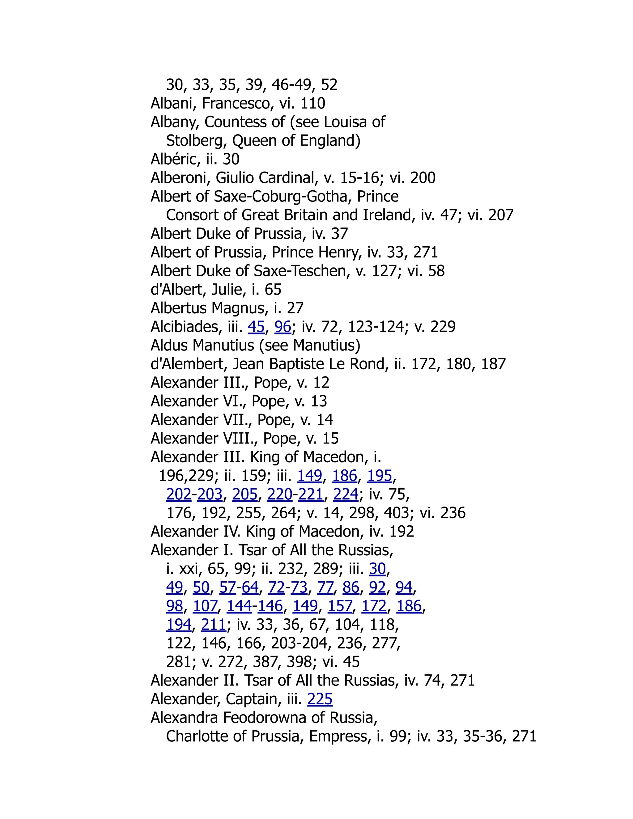 30, 33, 35, 39, 46-49, 52
Albani, Francesco, vi. 110
Albany, Countess of (see Louisa of
Stolberg, Queen of England)
Albéric, ii. 30
Alberoni, Giulio Cardinal, v. 15-16; vi. 200
Albert of Saxe-Coburg-Gotha, Prince
Consort of Great Britain and Ireland, iv. 47; vi. 207
Albert Duke of Prussia, iv. 37
Albert of Prussia, Prince Henry, iv. 33, 271
Albert Duke of Saxe-Teschen, v. 127; vi. 58
d'Albert, Julie, i. 65
Albertus Magnus, i. 27
Alcibiades, iii. 45, 96; iv. 72, 123-124; v. 229
Aldus Manutius (see Manutius)
d'Alembert, Jean Baptiste Le Rond, ii. 172, 180, 187
Alexander III., Pope, v. 12
Alexander VI., Pope, v. 13
Alexander VII., Pope, v. 14
Alexander VIII., Pope, v. 15
Alexander III. King of Macedon, i.
196,229; ii. 159; iii. 149, 186, 195,
202-203, 205, 220-221, 224; iv. 75,
176, 192, 255, 264; v. 14, 298, 403; vi. 236
Alexander IV. King of Macedon, iv. 192
Alexander I. Tsar of All the Russias,
i. xxi, 65, 99; ii. 232, 289; iii. 30,
49, 50, 57-64, 72-73, 77, 86, 92, 94,
98, 107, 144-146, 149, 157, 172, 186,
194, 211; iv. 33, 36, 67, 104, 118,
122, 146, 166, 203-204, 236, 277,
281; v. 272, 387, 398; vi. 45
Alexander II. Tsar of All the Russias, iv. 74, 271
Alexander, Captain, iii. 225
Alexandra Feodorowna of Russia,
Charlotte of Prussia, Empress, i. 99; iv. 33, 35-36, 271
 