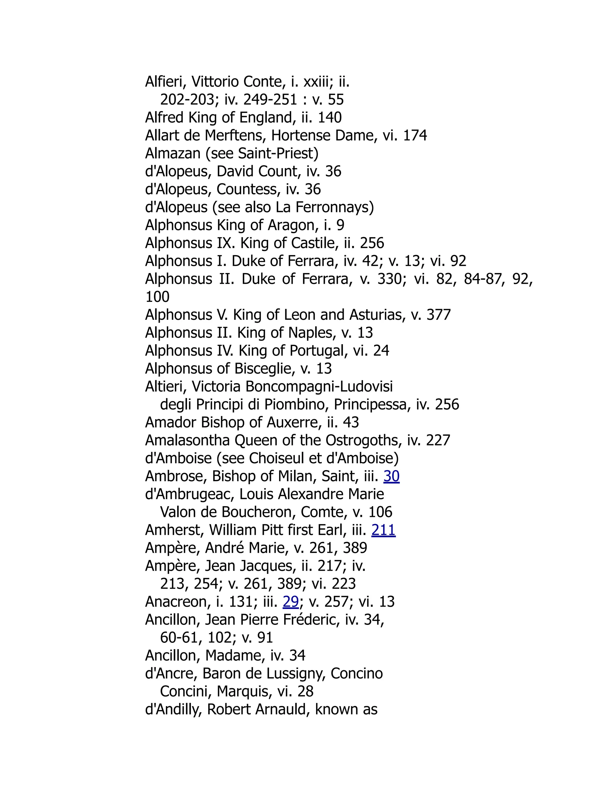 Alfieri, Vittorio Conte, i. xxiii; ii.
202-203; iv. 249-251 : v. 55
Alfred King of England, ii. 140
Allart de Merftens, Hortense Dame, vi. 174
Almazan (see Saint-Priest)
d'Alopeus, David Count, iv. 36
d'Alopeus, Countess, iv. 36
d'Alopeus (see also La Ferronnays)
Alphonsus King of Aragon, i. 9
Alphonsus IX. King of Castile, ii. 256
Alphonsus I. Duke of Ferrara, iv. 42; v. 13; vi. 92
Alphonsus II. Duke of Ferrara, v. 330; vi. 82, 84-87, 92,
100
Alphonsus V. King of Leon and Asturias, v. 377
Alphonsus II. King of Naples, v. 13
Alphonsus IV. King of Portugal, vi. 24
Alphonsus of Bisceglie, v. 13
Altieri, Victoria Boncompagni-Ludovisi
degli Principi di Piombino, Principessa, iv. 256
Amador Bishop of Auxerre, ii. 43
Amalasontha Queen of the Ostrogoths, iv. 227
d'Amboise (see Choiseul et d'Amboise)
Ambrose, Bishop of Milan, Saint, iii. 30
d'Ambrugeac, Louis Alexandre Marie
Valon de Boucheron, Comte, v. 106
Amherst, William Pitt first Earl, iii. 211
Ampère, André Marie, v. 261, 389
Ampère, Jean Jacques, ii. 217; iv.
213, 254; v. 261, 389; vi. 223
Anacreon, i. 131; iii. 29; v. 257; vi. 13
Ancillon, Jean Pierre Fréderic, iv. 34,
60-61, 102; v. 91
Ancillon, Madame, iv. 34
d'Ancre, Baron de Lussigny, Concino
Concini, Marquis, vi. 28
d'Andilly, Robert Arnauld, known as
 