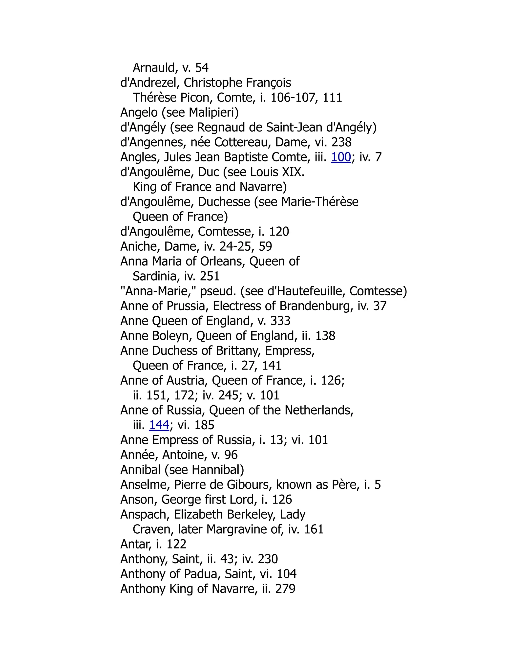 Arnauld, v. 54
d'Andrezel, Christophe François
Thérèse Picon, Comte, i. 106-107, 111
Angelo (see Malipieri)
d'Angély (see Regnaud de Saint-Jean d'Angély)
d'Angennes, née Cottereau, Dame, vi. 238
Angles, Jules Jean Baptiste Comte, iii. 100; iv. 7
d'Angoulême, Duc (see Louis XIX.
King of France and Navarre)
d'Angoulême, Duchesse (see Marie-Thérèse
Queen of France)
d'Angoulême, Comtesse, i. 120
Aniche, Dame, iv. 24-25, 59
Anna Maria of Orleans, Queen of
Sardinia, iv. 251
"Anna-Marie," pseud. (see d'Hautefeuille, Comtesse)
Anne of Prussia, Electress of Brandenburg, iv. 37
Anne Queen of England, v. 333
Anne Boleyn, Queen of England, ii. 138
Anne Duchess of Brittany, Empress,
Queen of France, i. 27, 141
Anne of Austria, Queen of France, i. 126;
ii. 151, 172; iv. 245; v. 101
Anne of Russia, Queen of the Netherlands,
iii. 144; vi. 185
Anne Empress of Russia, i. 13; vi. 101
Année, Antoine, v. 96
Annibal (see Hannibal)
Anselme, Pierre de Gibours, known as Père, i. 5
Anson, George first Lord, i. 126
Anspach, Elizabeth Berkeley, Lady
Craven, later Margravine of, iv. 161
Antar, i. 122
Anthony, Saint, ii. 43; iv. 230
Anthony of Padua, Saint, vi. 104
Anthony King of Navarre, ii. 279
 