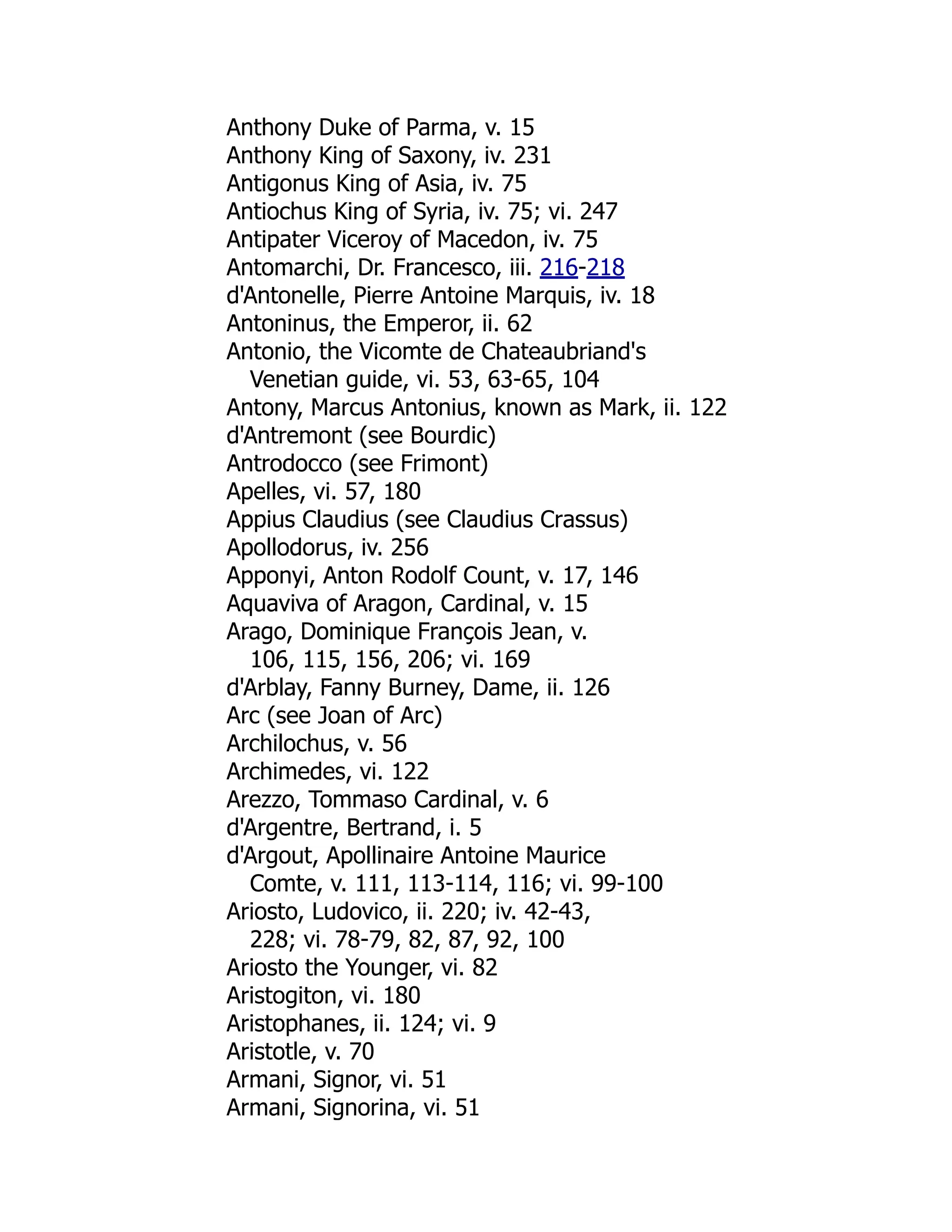 Anthony Duke of Parma, v. 15
Anthony King of Saxony, iv. 231
Antigonus King of Asia, iv. 75
Antiochus King of Syria, iv. 75; vi. 247
Antipater Viceroy of Macedon, iv. 75
Antomarchi, Dr. Francesco, iii. 216-218
d'Antonelle, Pierre Antoine Marquis, iv. 18
Antoninus, the Emperor, ii. 62
Antonio, the Vicomte de Chateaubriand's
Venetian guide, vi. 53, 63-65, 104
Antony, Marcus Antonius, known as Mark, ii. 122
d'Antremont (see Bourdic)
Antrodocco (see Frimont)
Apelles, vi. 57, 180
Appius Claudius (see Claudius Crassus)
Apollodorus, iv. 256
Apponyi, Anton Rodolf Count, v. 17, 146
Aquaviva of Aragon, Cardinal, v. 15
Arago, Dominique François Jean, v.
106, 115, 156, 206; vi. 169
d'Arblay, Fanny Burney, Dame, ii. 126
Arc (see Joan of Arc)
Archilochus, v. 56
Archimedes, vi. 122
Arezzo, Tommaso Cardinal, v. 6
d'Argentre, Bertrand, i. 5
d'Argout, Apollinaire Antoine Maurice
Comte, v. 111, 113-114, 116; vi. 99-100
Ariosto, Ludovico, ii. 220; iv. 42-43,
228; vi. 78-79, 82, 87, 92, 100
Ariosto the Younger, vi. 82
Aristogiton, vi. 180
Aristophanes, ii. 124; vi. 9
Aristotle, v. 70
Armani, Signor, vi. 51
Armani, Signorina, vi. 51
 