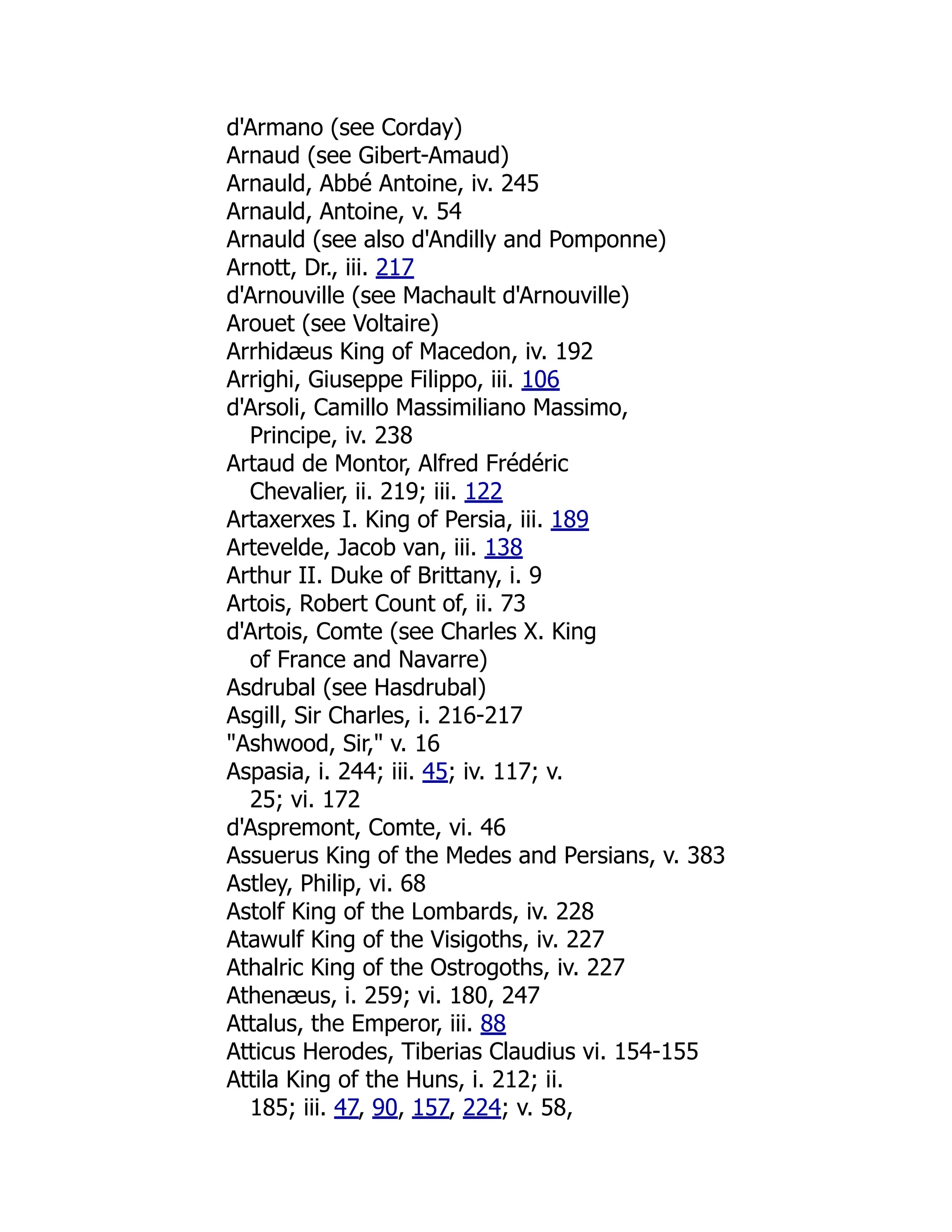 d'Armano (see Corday)
Arnaud (see Gibert-Amaud)
Arnauld, Abbé Antoine, iv. 245
Arnauld, Antoine, v. 54
Arnauld (see also d'Andilly and Pomponne)
Arnott, Dr., iii. 217
d'Arnouville (see Machault d'Arnouville)
Arouet (see Voltaire)
Arrhidæus King of Macedon, iv. 192
Arrighi, Giuseppe Filippo, iii. 106
d'Arsoli, Camillo Massimiliano Massimo,
Principe, iv. 238
Artaud de Montor, Alfred Frédéric
Chevalier, ii. 219; iii. 122
Artaxerxes I. King of Persia, iii. 189
Artevelde, Jacob van, iii. 138
Arthur II. Duke of Brittany, i. 9
Artois, Robert Count of, ii. 73
d'Artois, Comte (see Charles X. King
of France and Navarre)
Asdrubal (see Hasdrubal)
Asgill, Sir Charles, i. 216-217
"Ashwood, Sir," v. 16
Aspasia, i. 244; iii. 45; iv. 117; v.
25; vi. 172
d'Aspremont, Comte, vi. 46
Assuerus King of the Medes and Persians, v. 383
Astley, Philip, vi. 68
Astolf King of the Lombards, iv. 228
Atawulf King of the Visigoths, iv. 227
Athalric King of the Ostrogoths, iv. 227
Athenæus, i. 259; vi. 180, 247
Attalus, the Emperor, iii. 88
Atticus Herodes, Tiberias Claudius vi. 154-155
Attila King of the Huns, i. 212; ii.
185; iii. 47, 90, 157, 224; v. 58,
 