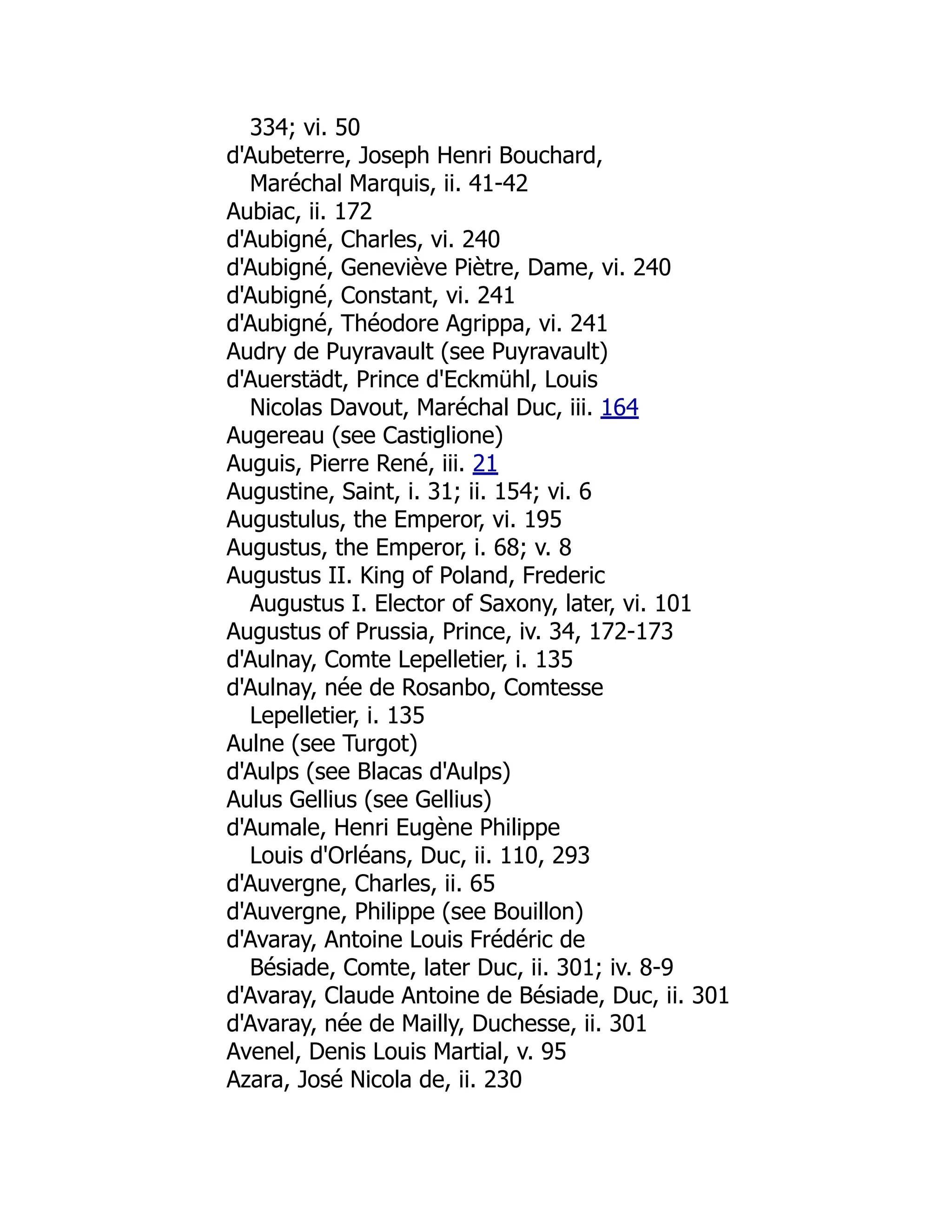 334; vi. 50
d'Aubeterre, Joseph Henri Bouchard,
Maréchal Marquis, ii. 41-42
Aubiac, ii. 172
d'Aubigné, Charles, vi. 240
d'Aubigné, Geneviève Piètre, Dame, vi. 240
d'Aubigné, Constant, vi. 241
d'Aubigné, Théodore Agrippa, vi. 241
Audry de Puyravault (see Puyravault)
d'Auerstädt, Prince d'Eckmühl, Louis
Nicolas Davout, Maréchal Duc, iii. 164
Augereau (see Castiglione)
Auguis, Pierre René, iii. 21
Augustine, Saint, i. 31; ii. 154; vi. 6
Augustulus, the Emperor, vi. 195
Augustus, the Emperor, i. 68; v. 8
Augustus II. King of Poland, Frederic
Augustus I. Elector of Saxony, later, vi. 101
Augustus of Prussia, Prince, iv. 34, 172-173
d'Aulnay, Comte Lepelletier, i. 135
d'Aulnay, née de Rosanbo, Comtesse
Lepelletier, i. 135
Aulne (see Turgot)
d'Aulps (see Blacas d'Aulps)
Aulus Gellius (see Gellius)
d'Aumale, Henri Eugène Philippe
Louis d'Orléans, Duc, ii. 110, 293
d'Auvergne, Charles, ii. 65
d'Auvergne, Philippe (see Bouillon)
d'Avaray, Antoine Louis Frédéric de
Bésiade, Comte, later Duc, ii. 301; iv. 8-9
d'Avaray, Claude Antoine de Bésiade, Duc, ii. 301
d'Avaray, née de Mailly, Duchesse, ii. 301
Avenel, Denis Louis Martial, v. 95
Azara, José Nicola de, ii. 230
 