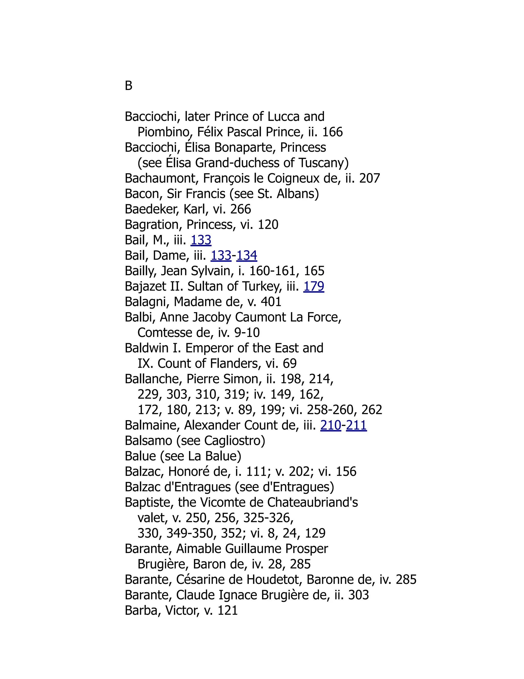 B
Bacciochi, later Prince of Lucca and
Piombino, Félix Pascal Prince, ii. 166
Bacciochi, Élisa Bonaparte, Princess
(see Élisa Grand-duchess of Tuscany)
Bachaumont, François le Coigneux de, ii. 207
Bacon, Sir Francis (see St. Albans)
Baedeker, Karl, vi. 266
Bagration, Princess, vi. 120
Bail, M., iii. 133
Bail, Dame, iii. 133-134
Bailly, Jean Sylvain, i. 160-161, 165
Bajazet II. Sultan of Turkey, iii. 179
Balagni, Madame de, v. 401
Balbi, Anne Jacoby Caumont La Force,
Comtesse de, iv. 9-10
Baldwin I. Emperor of the East and
IX. Count of Flanders, vi. 69
Ballanche, Pierre Simon, ii. 198, 214,
229, 303, 310, 319; iv. 149, 162,
172, 180, 213; v. 89, 199; vi. 258-260, 262
Balmaine, Alexander Count de, iii. 210-211
Balsamo (see Cagliostro)
Balue (see La Balue)
Balzac, Honoré de, i. 111; v. 202; vi. 156
Balzac d'Entragues (see d'Entragues)
Baptiste, the Vicomte de Chateaubriand's
valet, v. 250, 256, 325-326,
330, 349-350, 352; vi. 8, 24, 129
Barante, Aimable Guillaume Prosper
Brugière, Baron de, iv. 28, 285
Barante, Césarine de Houdetot, Baronne de, iv. 285
Barante, Claude Ignace Brugière de, ii. 303
Barba, Victor, v. 121
 