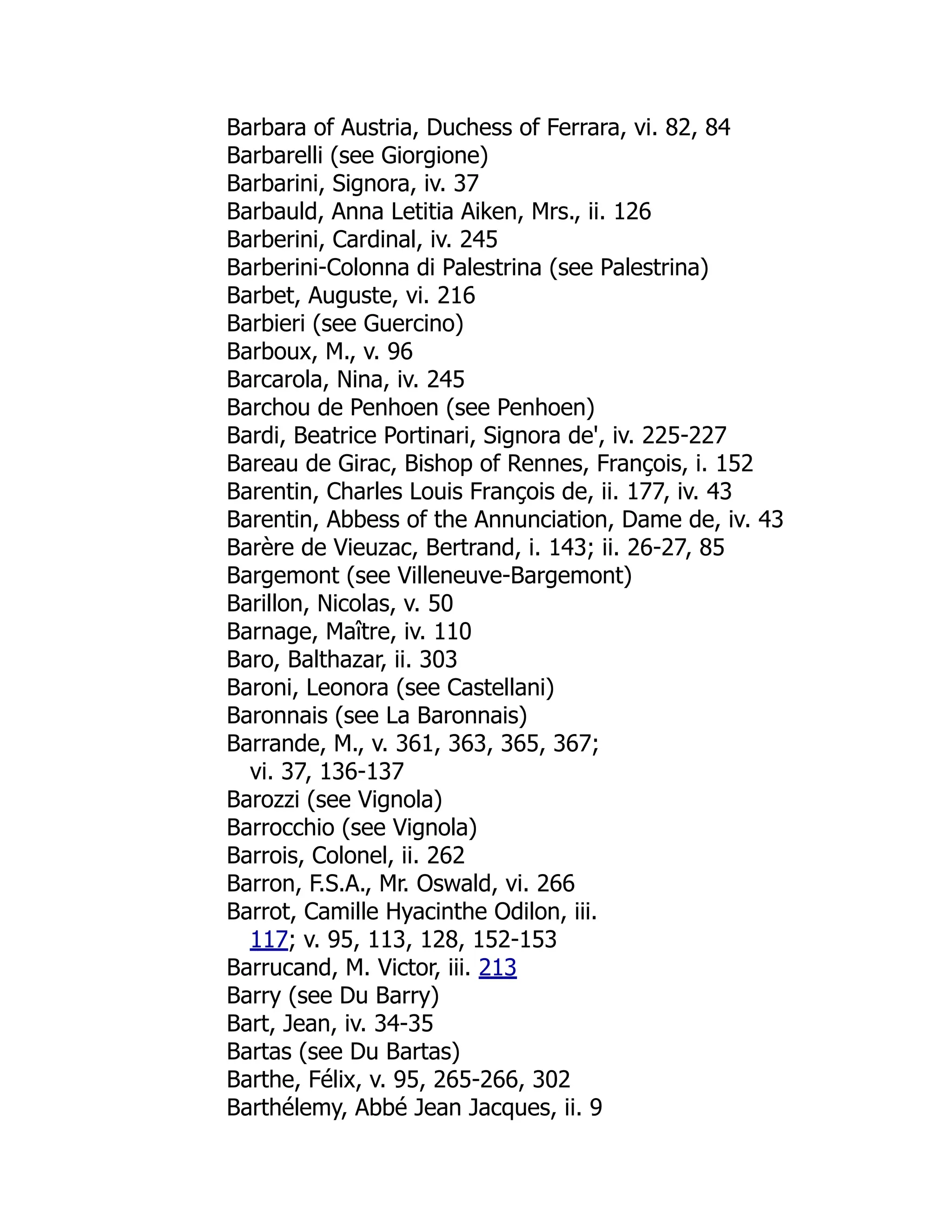 Barbara of Austria, Duchess of Ferrara, vi. 82, 84
Barbarelli (see Giorgione)
Barbarini, Signora, iv. 37
Barbauld, Anna Letitia Aiken, Mrs., ii. 126
Barberini, Cardinal, iv. 245
Barberini-Colonna di Palestrina (see Palestrina)
Barbet, Auguste, vi. 216
Barbieri (see Guercino)
Barboux, M., v. 96
Barcarola, Nina, iv. 245
Barchou de Penhoen (see Penhoen)
Bardi, Beatrice Portinari, Signora de', iv. 225-227
Bareau de Girac, Bishop of Rennes, François, i. 152
Barentin, Charles Louis François de, ii. 177, iv. 43
Barentin, Abbess of the Annunciation, Dame de, iv. 43
Barère de Vieuzac, Bertrand, i. 143; ii. 26-27, 85
Bargemont (see Villeneuve-Bargemont)
Barillon, Nicolas, v. 50
Barnage, Maître, iv. 110
Baro, Balthazar, ii. 303
Baroni, Leonora (see Castellani)
Baronnais (see La Baronnais)
Barrande, M., v. 361, 363, 365, 367;
vi. 37, 136-137
Barozzi (see Vignola)
Barrocchio (see Vignola)
Barrois, Colonel, ii. 262
Barron, F.S.A., Mr. Oswald, vi. 266
Barrot, Camille Hyacinthe Odilon, iii.
117; v. 95, 113, 128, 152-153
Barrucand, M. Victor, iii. 213
Barry (see Du Barry)
Bart, Jean, iv. 34-35
Bartas (see Du Bartas)
Barthe, Félix, v. 95, 265-266, 302
Barthélemy, Abbé Jean Jacques, ii. 9
 