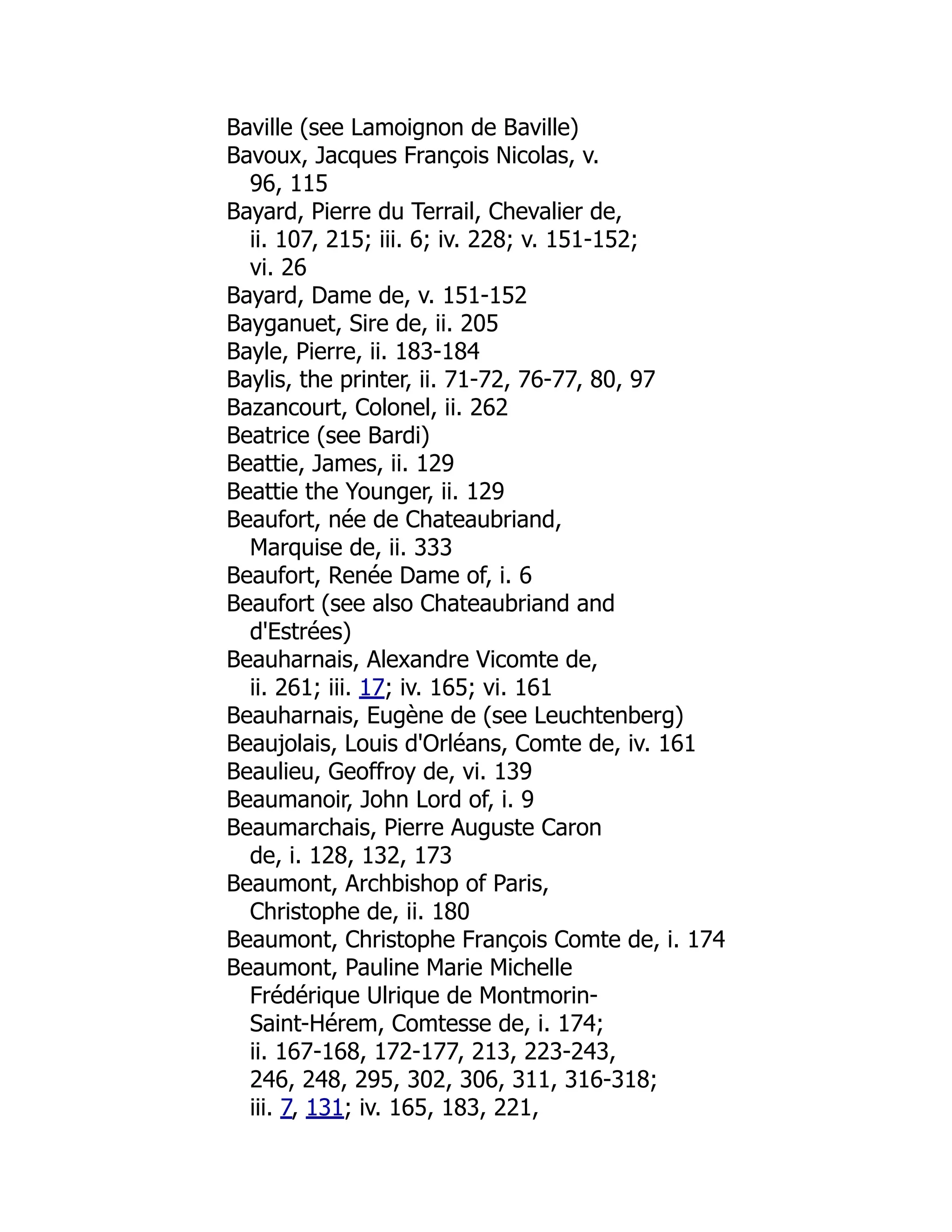 Baville (see Lamoignon de Baville)
Bavoux, Jacques François Nicolas, v.
96, 115
Bayard, Pierre du Terrail, Chevalier de,
ii. 107, 215; iii. 6; iv. 228; v. 151-152;
vi. 26
Bayard, Dame de, v. 151-152
Bayganuet, Sire de, ii. 205
Bayle, Pierre, ii. 183-184
Baylis, the printer, ii. 71-72, 76-77, 80, 97
Bazancourt, Colonel, ii. 262
Beatrice (see Bardi)
Beattie, James, ii. 129
Beattie the Younger, ii. 129
Beaufort, née de Chateaubriand,
Marquise de, ii. 333
Beaufort, Renée Dame of, i. 6
Beaufort (see also Chateaubriand and
d'Estrées)
Beauharnais, Alexandre Vicomte de,
ii. 261; iii. 17; iv. 165; vi. 161
Beauharnais, Eugène de (see Leuchtenberg)
Beaujolais, Louis d'Orléans, Comte de, iv. 161
Beaulieu, Geoffroy de, vi. 139
Beaumanoir, John Lord of, i. 9
Beaumarchais, Pierre Auguste Caron
de, i. 128, 132, 173
Beaumont, Archbishop of Paris,
Christophe de, ii. 180
Beaumont, Christophe François Comte de, i. 174
Beaumont, Pauline Marie Michelle
Frédérique Ulrique de Montmorin-
Saint-Hérem, Comtesse de, i. 174;
ii. 167-168, 172-177, 213, 223-243,
246, 248, 295, 302, 306, 311, 316-318;
iii. 7, 131; iv. 165, 183, 221,
 