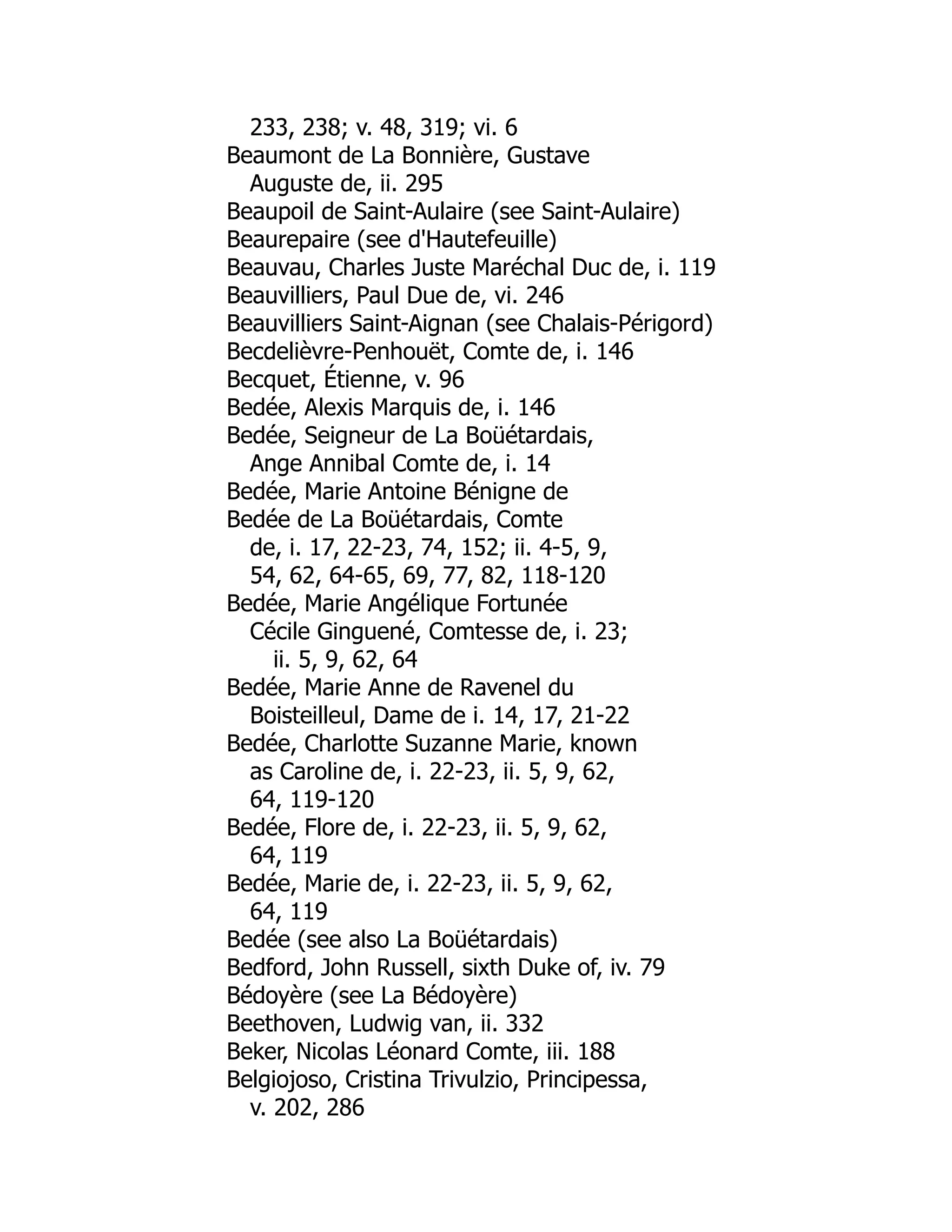 233, 238; v. 48, 319; vi. 6
Beaumont de La Bonnière, Gustave
Auguste de, ii. 295
Beaupoil de Saint-Aulaire (see Saint-Aulaire)
Beaurepaire (see d'Hautefeuille)
Beauvau, Charles Juste Maréchal Duc de, i. 119
Beauvilliers, Paul Due de, vi. 246
Beauvilliers Saint-Aignan (see Chalais-Périgord)
Becdelièvre-Penhouët, Comte de, i. 146
Becquet, Étienne, v. 96
Bedée, Alexis Marquis de, i. 146
Bedée, Seigneur de La Boüétardais,
Ange Annibal Comte de, i. 14
Bedée, Marie Antoine Bénigne de
Bedée de La Boüétardais, Comte
de, i. 17, 22-23, 74, 152; ii. 4-5, 9,
54, 62, 64-65, 69, 77, 82, 118-120
Bedée, Marie Angélique Fortunée
Cécile Ginguené, Comtesse de, i. 23;
ii. 5, 9, 62, 64
Bedée, Marie Anne de Ravenel du
Boisteilleul, Dame de i. 14, 17, 21-22
Bedée, Charlotte Suzanne Marie, known
as Caroline de, i. 22-23, ii. 5, 9, 62,
64, 119-120
Bedée, Flore de, i. 22-23, ii. 5, 9, 62,
64, 119
Bedée, Marie de, i. 22-23, ii. 5, 9, 62,
64, 119
Bedée (see also La Boüétardais)
Bedford, John Russell, sixth Duke of, iv. 79
Bédoyère (see La Bédoyère)
Beethoven, Ludwig van, ii. 332
Beker, Nicolas Léonard Comte, iii. 188
Belgiojoso, Cristina Trivulzio, Principessa,
v. 202, 286
 