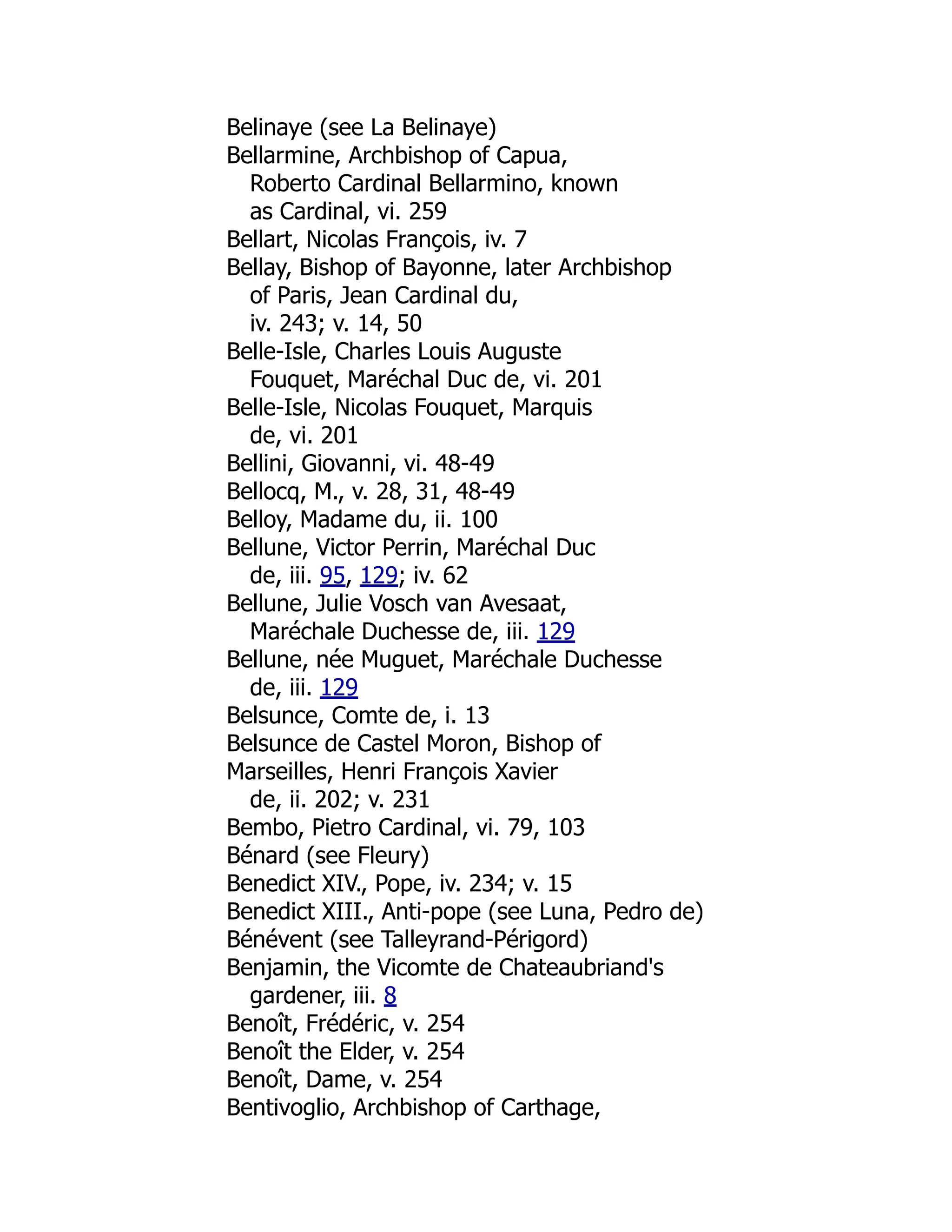 Belinaye (see La Belinaye)
Bellarmine, Archbishop of Capua,
Roberto Cardinal Bellarmino, known
as Cardinal, vi. 259
Bellart, Nicolas François, iv. 7
Bellay, Bishop of Bayonne, later Archbishop
of Paris, Jean Cardinal du,
iv. 243; v. 14, 50
Belle-Isle, Charles Louis Auguste
Fouquet, Maréchal Duc de, vi. 201
Belle-Isle, Nicolas Fouquet, Marquis
de, vi. 201
Bellini, Giovanni, vi. 48-49
Bellocq, M., v. 28, 31, 48-49
Belloy, Madame du, ii. 100
Bellune, Victor Perrin, Maréchal Duc
de, iii. 95, 129; iv. 62
Bellune, Julie Vosch van Avesaat,
Maréchale Duchesse de, iii. 129
Bellune, née Muguet, Maréchale Duchesse
de, iii. 129
Belsunce, Comte de, i. 13
Belsunce de Castel Moron, Bishop of
Marseilles, Henri François Xavier
de, ii. 202; v. 231
Bembo, Pietro Cardinal, vi. 79, 103
Bénard (see Fleury)
Benedict XIV., Pope, iv. 234; v. 15
Benedict XIII., Anti-pope (see Luna, Pedro de)
Bénévent (see Talleyrand-Périgord)
Benjamin, the Vicomte de Chateaubriand's
gardener, iii. 8
Benoît, Frédéric, v. 254
Benoît the Elder, v. 254
Benoît, Dame, v. 254
Bentivoglio, Archbishop of Carthage,
 