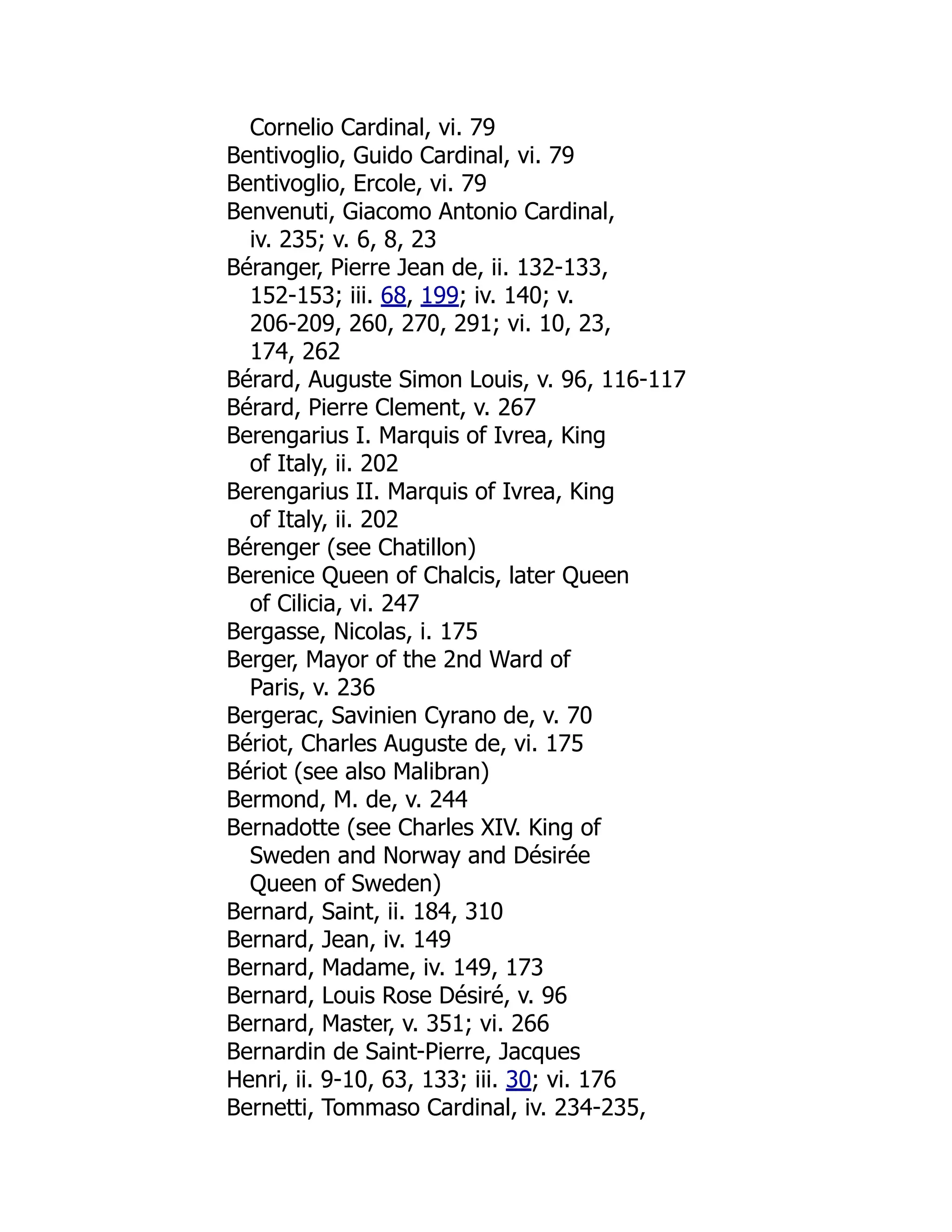 Cornelio Cardinal, vi. 79
Bentivoglio, Guido Cardinal, vi. 79
Bentivoglio, Ercole, vi. 79
Benvenuti, Giacomo Antonio Cardinal,
iv. 235; v. 6, 8, 23
Béranger, Pierre Jean de, ii. 132-133,
152-153; iii. 68, 199; iv. 140; v.
206-209, 260, 270, 291; vi. 10, 23,
174, 262
Bérard, Auguste Simon Louis, v. 96, 116-117
Bérard, Pierre Clement, v. 267
Berengarius I. Marquis of Ivrea, King
of Italy, ii. 202
Berengarius II. Marquis of Ivrea, King
of Italy, ii. 202
Bérenger (see Chatillon)
Berenice Queen of Chalcis, later Queen
of Cilicia, vi. 247
Bergasse, Nicolas, i. 175
Berger, Mayor of the 2nd Ward of
Paris, v. 236
Bergerac, Savinien Cyrano de, v. 70
Bériot, Charles Auguste de, vi. 175
Bériot (see also Malibran)
Bermond, M. de, v. 244
Bernadotte (see Charles XIV. King of
Sweden and Norway and Désirée
Queen of Sweden)
Bernard, Saint, ii. 184, 310
Bernard, Jean, iv. 149
Bernard, Madame, iv. 149, 173
Bernard, Louis Rose Désiré, v. 96
Bernard, Master, v. 351; vi. 266
Bernardin de Saint-Pierre, Jacques
Henri, ii. 9-10, 63, 133; iii. 30; vi. 176
Bernetti, Tommaso Cardinal, iv. 234-235,
 