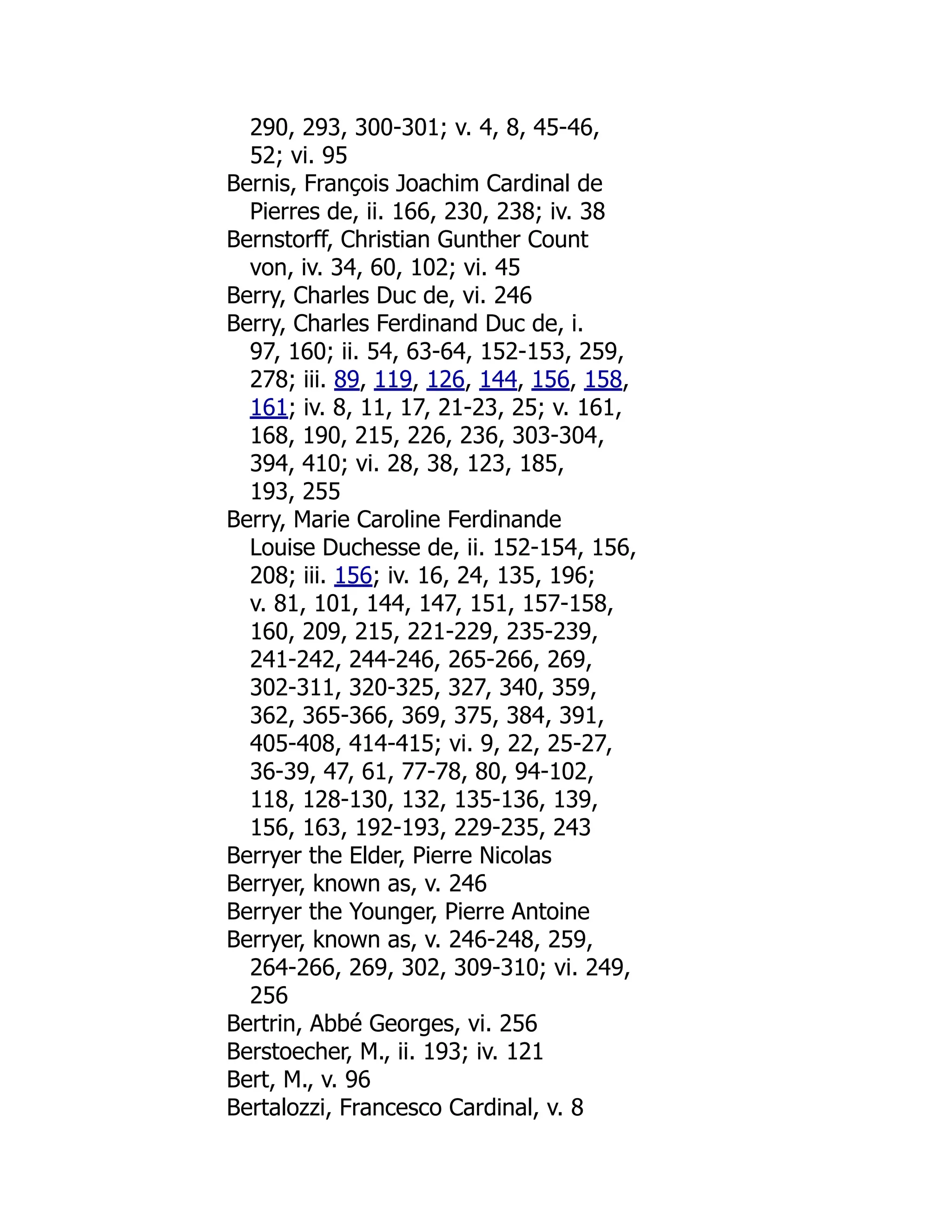290, 293, 300-301; v. 4, 8, 45-46,
52; vi. 95
Bernis, François Joachim Cardinal de
Pierres de, ii. 166, 230, 238; iv. 38
Bernstorff, Christian Gunther Count
von, iv. 34, 60, 102; vi. 45
Berry, Charles Duc de, vi. 246
Berry, Charles Ferdinand Duc de, i.
97, 160; ii. 54, 63-64, 152-153, 259,
278; iii. 89, 119, 126, 144, 156, 158,
161; iv. 8, 11, 17, 21-23, 25; v. 161,
168, 190, 215, 226, 236, 303-304,
394, 410; vi. 28, 38, 123, 185,
193, 255
Berry, Marie Caroline Ferdinande
Louise Duchesse de, ii. 152-154, 156,
208; iii. 156; iv. 16, 24, 135, 196;
v. 81, 101, 144, 147, 151, 157-158,
160, 209, 215, 221-229, 235-239,
241-242, 244-246, 265-266, 269,
302-311, 320-325, 327, 340, 359,
362, 365-366, 369, 375, 384, 391,
405-408, 414-415; vi. 9, 22, 25-27,
36-39, 47, 61, 77-78, 80, 94-102,
118, 128-130, 132, 135-136, 139,
156, 163, 192-193, 229-235, 243
Berryer the Elder, Pierre Nicolas
Berryer, known as, v. 246
Berryer the Younger, Pierre Antoine
Berryer, known as, v. 246-248, 259,
264-266, 269, 302, 309-310; vi. 249,
256
Bertrin, Abbé Georges, vi. 256
Berstoecher, M., ii. 193; iv. 121
Bert, M., v. 96
Bertalozzi, Francesco Cardinal, v. 8
 