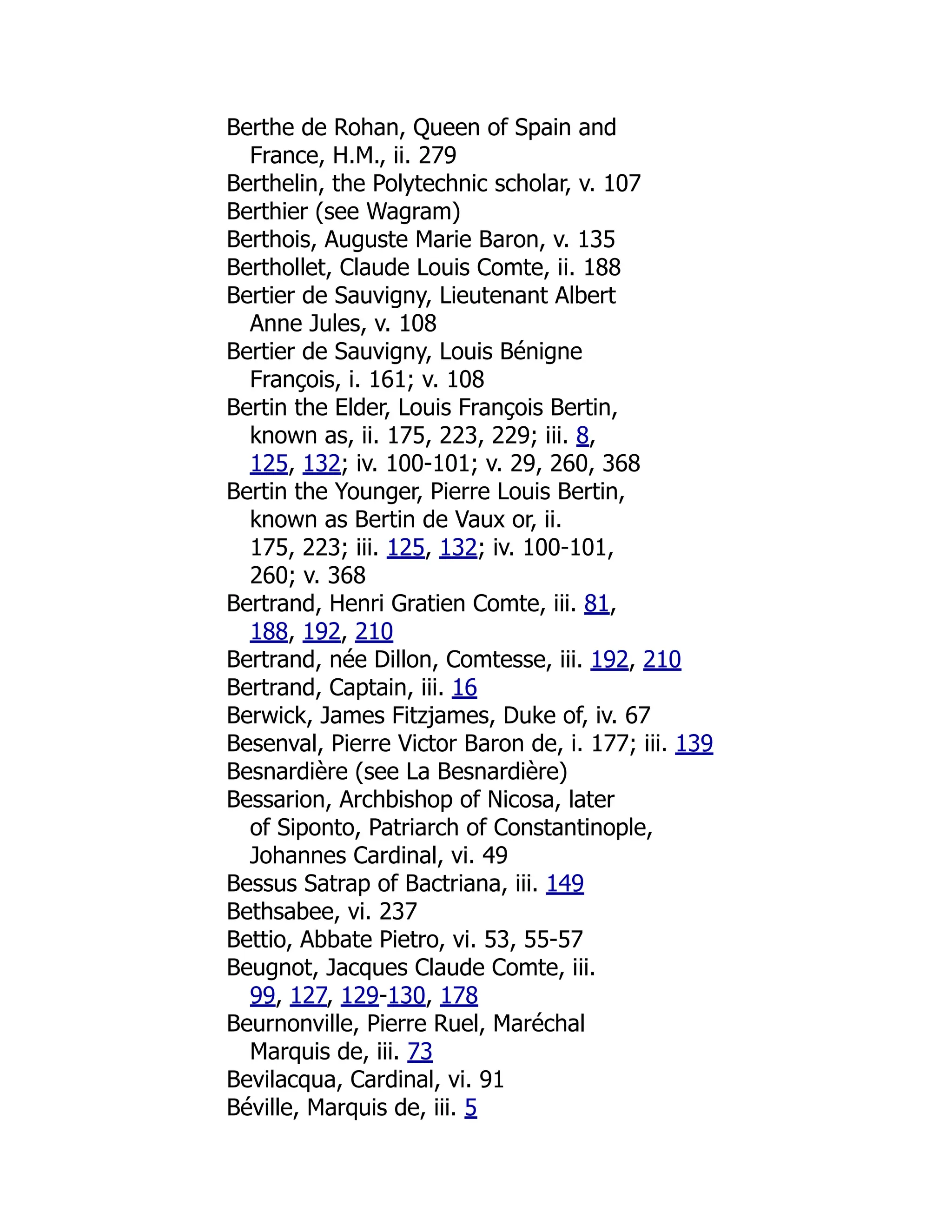 Berthe de Rohan, Queen of Spain and
France, H.M., ii. 279
Berthelin, the Polytechnic scholar, v. 107
Berthier (see Wagram)
Berthois, Auguste Marie Baron, v. 135
Berthollet, Claude Louis Comte, ii. 188
Bertier de Sauvigny, Lieutenant Albert
Anne Jules, v. 108
Bertier de Sauvigny, Louis Bénigne
François, i. 161; v. 108
Bertin the Elder, Louis François Bertin,
known as, ii. 175, 223, 229; iii. 8,
125, 132; iv. 100-101; v. 29, 260, 368
Bertin the Younger, Pierre Louis Bertin,
known as Bertin de Vaux or, ii.
175, 223; iii. 125, 132; iv. 100-101,
260; v. 368
Bertrand, Henri Gratien Comte, iii. 81,
188, 192, 210
Bertrand, née Dillon, Comtesse, iii. 192, 210
Bertrand, Captain, iii. 16
Berwick, James Fitzjames, Duke of, iv. 67
Besenval, Pierre Victor Baron de, i. 177; iii. 139
Besnardière (see La Besnardière)
Bessarion, Archbishop of Nicosa, later
of Siponto, Patriarch of Constantinople,
Johannes Cardinal, vi. 49
Bessus Satrap of Bactriana, iii. 149
Bethsabee, vi. 237
Bettio, Abbate Pietro, vi. 53, 55-57
Beugnot, Jacques Claude Comte, iii.
99, 127, 129-130, 178
Beurnonville, Pierre Ruel, Maréchal
Marquis de, iii. 73
Bevilacqua, Cardinal, vi. 91
Béville, Marquis de, iii. 5
 