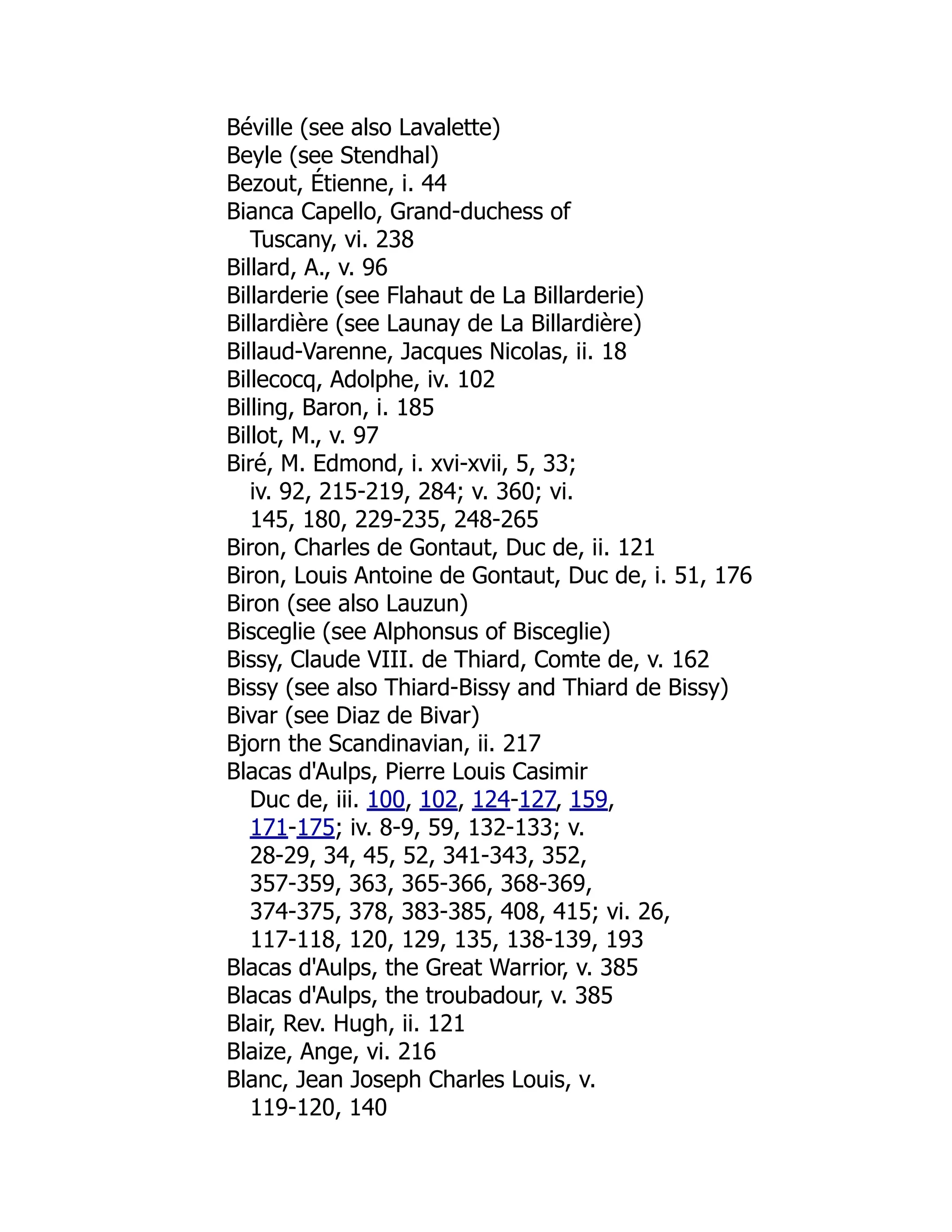 Béville (see also Lavalette)
Beyle (see Stendhal)
Bezout, Étienne, i. 44
Bianca Capello, Grand-duchess of
Tuscany, vi. 238
Billard, A., v. 96
Billarderie (see Flahaut de La Billarderie)
Billardière (see Launay de La Billardière)
Billaud-Varenne, Jacques Nicolas, ii. 18
Billecocq, Adolphe, iv. 102
Billing, Baron, i. 185
Billot, M., v. 97
Biré, M. Edmond, i. xvi-xvii, 5, 33;
iv. 92, 215-219, 284; v. 360; vi.
145, 180, 229-235, 248-265
Biron, Charles de Gontaut, Duc de, ii. 121
Biron, Louis Antoine de Gontaut, Duc de, i. 51, 176
Biron (see also Lauzun)
Bisceglie (see Alphonsus of Bisceglie)
Bissy, Claude VIII. de Thiard, Comte de, v. 162
Bissy (see also Thiard-Bissy and Thiard de Bissy)
Bivar (see Diaz de Bivar)
Bjorn the Scandinavian, ii. 217
Blacas d'Aulps, Pierre Louis Casimir
Duc de, iii. 100, 102, 124-127, 159,
171-175; iv. 8-9, 59, 132-133; v.
28-29, 34, 45, 52, 341-343, 352,
357-359, 363, 365-366, 368-369,
374-375, 378, 383-385, 408, 415; vi. 26,
117-118, 120, 129, 135, 138-139, 193
Blacas d'Aulps, the Great Warrior, v. 385
Blacas d'Aulps, the troubadour, v. 385
Blair, Rev. Hugh, ii. 121
Blaize, Ange, vi. 216
Blanc, Jean Joseph Charles Louis, v.
119-120, 140
 