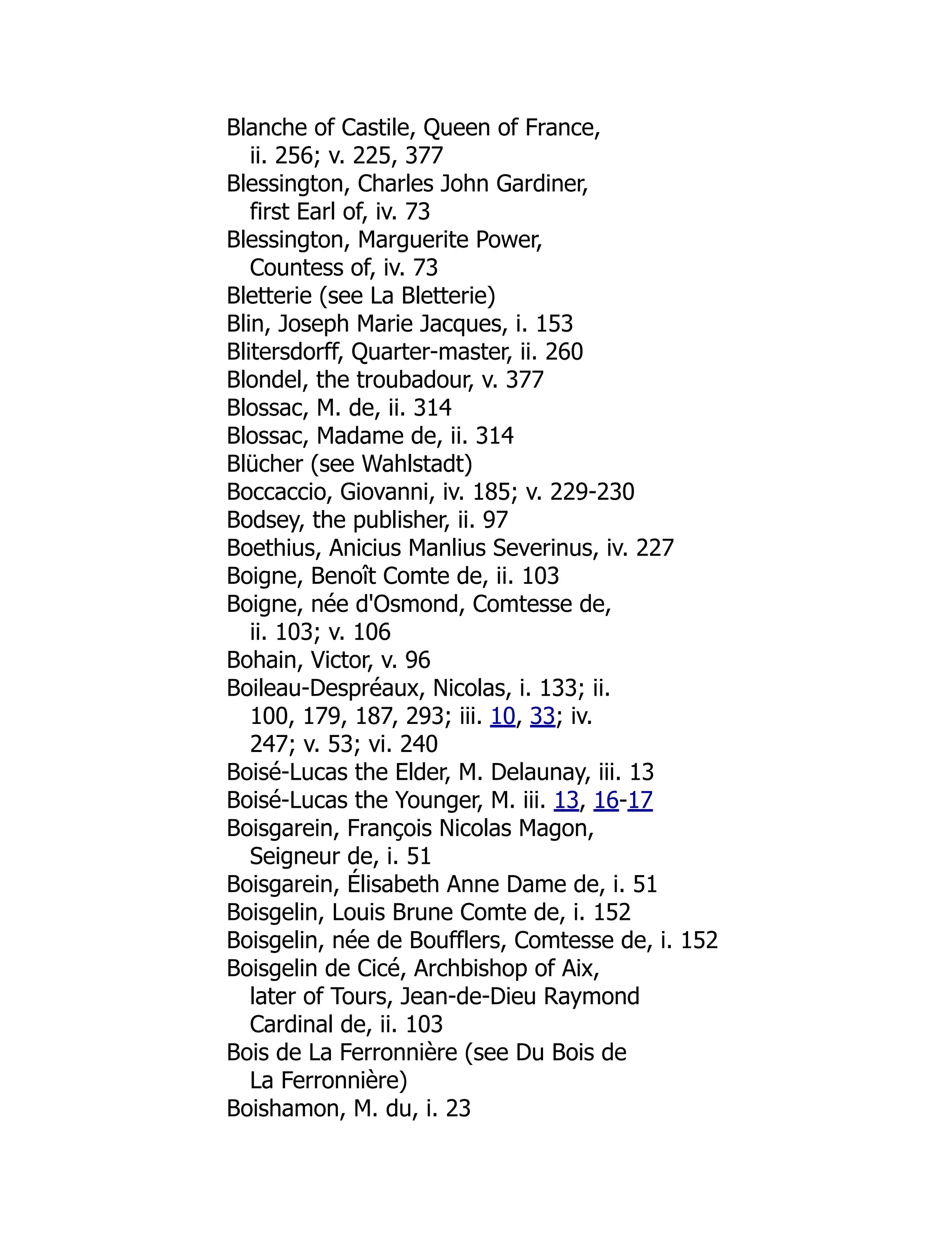 Blanche of Castile, Queen of France,
ii. 256; v. 225, 377
Blessington, Charles John Gardiner,
first Earl of, iv. 73
Blessington, Marguerite Power,
Countess of, iv. 73
Bletterie (see La Bletterie)
Blin, Joseph Marie Jacques, i. 153
Blitersdorff, Quarter-master, ii. 260
Blondel, the troubadour, v. 377
Blossac, M. de, ii. 314
Blossac, Madame de, ii. 314
Blücher (see Wahlstadt)
Boccaccio, Giovanni, iv. 185; v. 229-230
Bodsey, the publisher, ii. 97
Boethius, Anicius Manlius Severinus, iv. 227
Boigne, Benoît Comte de, ii. 103
Boigne, née d'Osmond, Comtesse de,
ii. 103; v. 106
Bohain, Victor, v. 96
Boileau-Despréaux, Nicolas, i. 133; ii.
100, 179, 187, 293; iii. 10, 33; iv.
247; v. 53; vi. 240
Boisé-Lucas the Elder, M. Delaunay, iii. 13
Boisé-Lucas the Younger, M. iii. 13, 16-17
Boisgarein, François Nicolas Magon,
Seigneur de, i. 51
Boisgarein, Élisabeth Anne Dame de, i. 51
Boisgelin, Louis Brune Comte de, i. 152
Boisgelin, née de Boufflers, Comtesse de, i. 152
Boisgelin de Cicé, Archbishop of Aix,
later of Tours, Jean-de-Dieu Raymond
Cardinal de, ii. 103
Bois de La Ferronnière (see Du Bois de
La Ferronnière)
Boishamon, M. du, i. 23
 