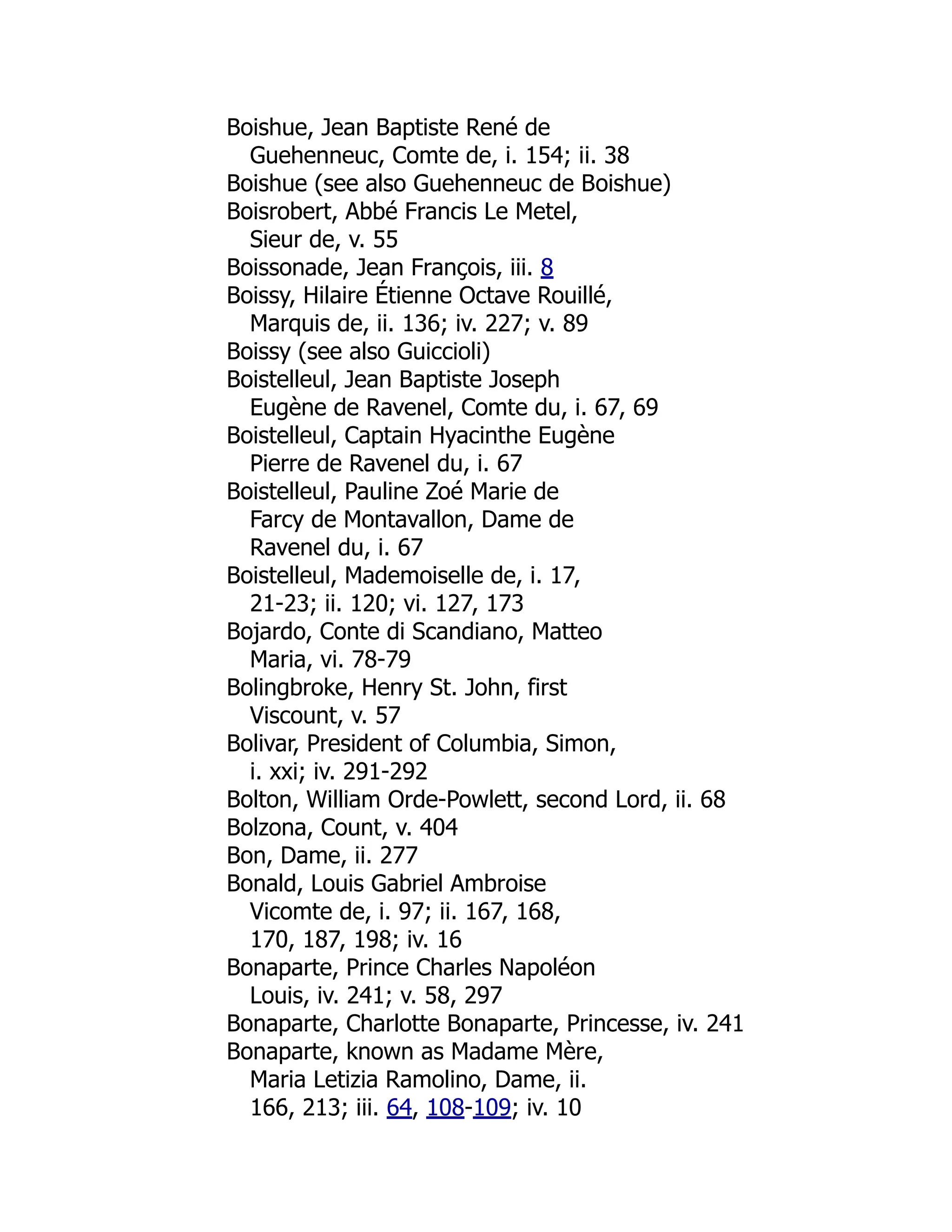 Boishue, Jean Baptiste René de
Guehenneuc, Comte de, i. 154; ii. 38
Boishue (see also Guehenneuc de Boishue)
Boisrobert, Abbé Francis Le Metel,
Sieur de, v. 55
Boissonade, Jean François, iii. 8
Boissy, Hilaire Étienne Octave Rouillé,
Marquis de, ii. 136; iv. 227; v. 89
Boissy (see also Guiccioli)
Boistelleul, Jean Baptiste Joseph
Eugène de Ravenel, Comte du, i. 67, 69
Boistelleul, Captain Hyacinthe Eugène
Pierre de Ravenel du, i. 67
Boistelleul, Pauline Zoé Marie de
Farcy de Montavallon, Dame de
Ravenel du, i. 67
Boistelleul, Mademoiselle de, i. 17,
21-23; ii. 120; vi. 127, 173
Bojardo, Conte di Scandiano, Matteo
Maria, vi. 78-79
Bolingbroke, Henry St. John, first
Viscount, v. 57
Bolivar, President of Columbia, Simon,
i. xxi; iv. 291-292
Bolton, William Orde-Powlett, second Lord, ii. 68
Bolzona, Count, v. 404
Bon, Dame, ii. 277
Bonald, Louis Gabriel Ambroise
Vicomte de, i. 97; ii. 167, 168,
170, 187, 198; iv. 16
Bonaparte, Prince Charles Napoléon
Louis, iv. 241; v. 58, 297
Bonaparte, Charlotte Bonaparte, Princesse, iv. 241
Bonaparte, known as Madame Mère,
Maria Letizia Ramolino, Dame, ii.
166, 213; iii. 64, 108-109; iv. 10
É
 