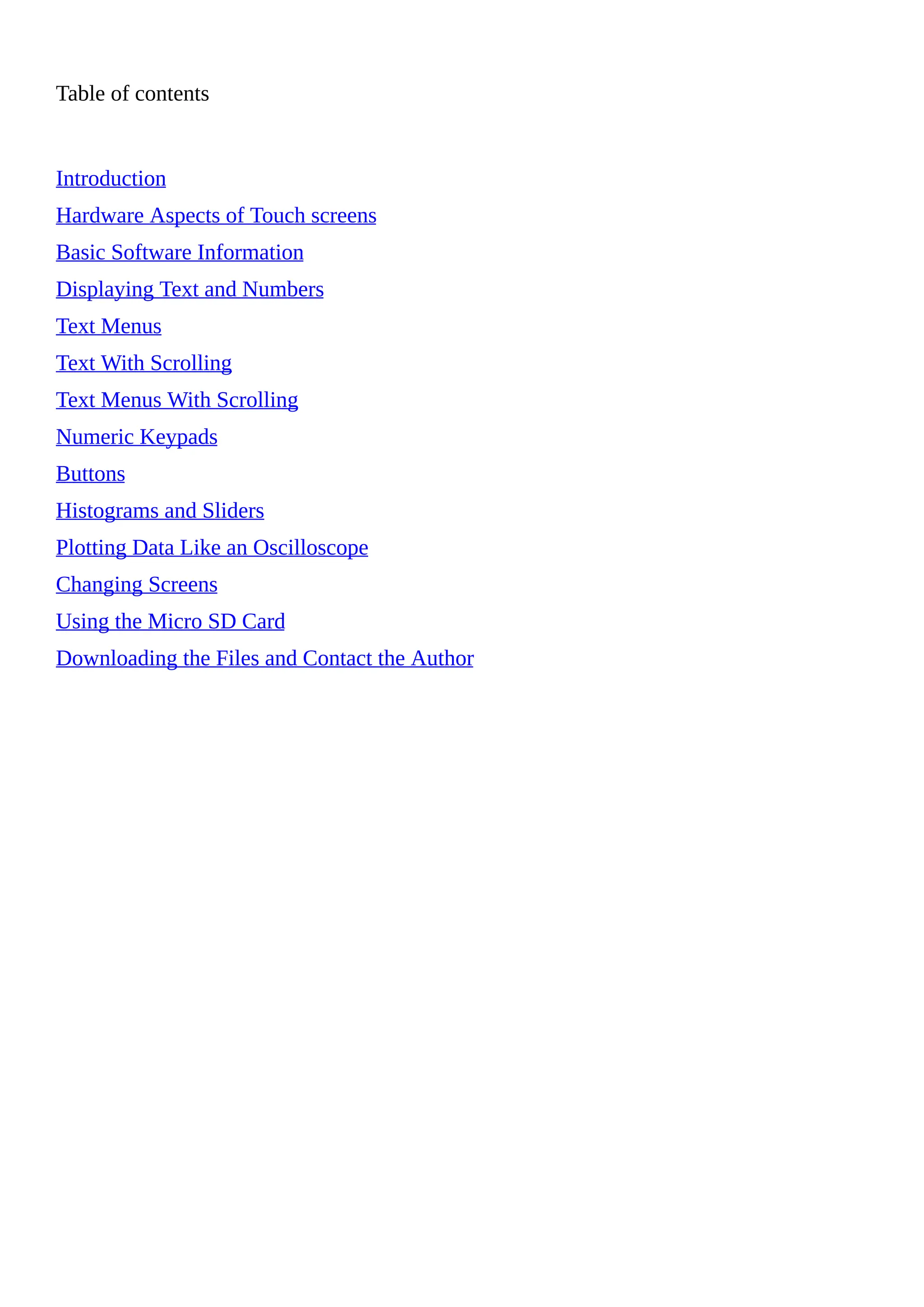 Table of contents
Introduction
Hardware Aspects of Touch screens
Basic Software Information
Displaying Text and Numbers
Text Menus
Text With Scrolling
Text Menus With Scrolling
Numeric Keypads
Buttons
Histograms and Sliders
Plotting Data Like an Oscilloscope
Changing Screens
Using the Micro SD Card
Downloading the Files and Contact the Author
 