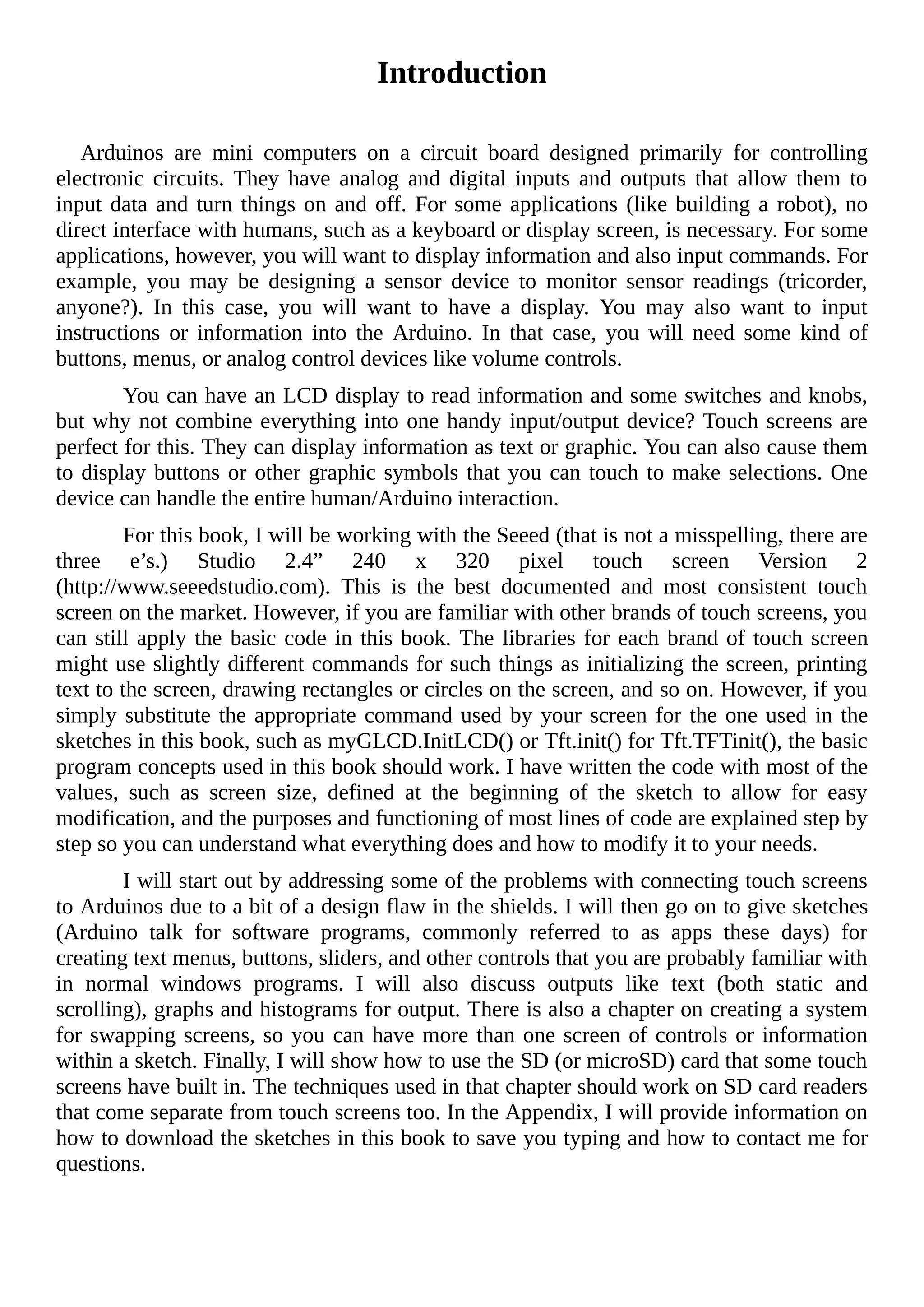 Introduction
Arduinos are mini computers on a circuit board designed primarily for controlling
electronic circuits. They have analog and digital inputs and outputs that allow them to
input data and turn things on and off. For some applications (like building a robot), no
direct interface with humans, such as a keyboard or display screen, is necessary. For some
applications, however, you will want to display information and also input commands. For
example, you may be designing a sensor device to monitor sensor readings (tricorder,
anyone?). In this case, you will want to have a display. You may also want to input
instructions or information into the Arduino. In that case, you will need some kind of
buttons, menus, or analog control devices like volume controls.
You can have an LCD display to read information and some switches and knobs,
but why not combine everything into one handy input/output device? Touch screens are
perfect for this. They can display information as text or graphic. You can also cause them
to display buttons or other graphic symbols that you can touch to make selections. One
device can handle the entire human/Arduino interaction.
For this book, I will be working with the Seeed (that is not a misspelling, there are
three e’s.) Studio 2.4” 240 x 320 pixel touch screen Version 2
(http://www.seeedstudio.com). This is the best documented and most consistent touch
screen on the market. However, if you are familiar with other brands of touch screens, you
can still apply the basic code in this book. The libraries for each brand of touch screen
might use slightly different commands for such things as initializing the screen, printing
text to the screen, drawing rectangles or circles on the screen, and so on. However, if you
simply substitute the appropriate command used by your screen for the one used in the
sketches in this book, such as myGLCD.InitLCD() or Tft.init() for Tft.TFTinit(), the basic
program concepts used in this book should work. I have written the code with most of the
values, such as screen size, defined at the beginning of the sketch to allow for easy
modification, and the purposes and functioning of most lines of code are explained step by
step so you can understand what everything does and how to modify it to your needs.
I will start out by addressing some of the problems with connecting touch screens
to Arduinos due to a bit of a design flaw in the shields. I will then go on to give sketches
(Arduino talk for software programs, commonly referred to as apps these days) for
creating text menus, buttons, sliders, and other controls that you are probably familiar with
in normal windows programs. I will also discuss outputs like text (both static and
scrolling), graphs and histograms for output. There is also a chapter on creating a system
for swapping screens, so you can have more than one screen of controls or information
within a sketch. Finally, I will show how to use the SD (or microSD) card that some touch
screens have built in. The techniques used in that chapter should work on SD card readers
that come separate from touch screens too. In the Appendix, I will provide information on
how to download the sketches in this book to save you typing and how to contact me for
questions.
 