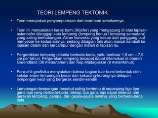 TEORI LEMPENG TEKTONIK
• Teori merupakan penyempurnaan dari teori-teori sebelumnya.
• Teori ini menyatakan kerak bumi (litosfer) yang mengapung di atas lapisan
astenosfer dianggap satu lempeng (lempeng benua / lempeng samudera)
yang saling berhubungan. Aliran konveksi yang keluar dari punggung laut
menyebar ke kedua sisinya, sedang dibagian lain akan masuk kembali ke
lapisan dalam dan bercampur dengan materi di lapisan itu.
• Pergerakkan lempeng didunia berbeda-beda, yaitu berkisar 1,5 cm – 7,5
cm per tahun. Pergerakan lempeng tercepat dapat ditemukan di daerah
Greendland (36 meter/tahun) dan Kep.Madagaskar (9 meter/tahun)
• Para ahli geofisika menyatakan bahwa bagian luar bumi terbentuk oleh
sekitar enam lempengan besar dan sekurang-kurangnya delapan
lempengan kecil yang bergerak sendiri-sendiri
• Lempengan-lempengan tersebut saling bertemu di sepanjang tiga tipe
garis tepi yang berbeda-beda. Setiap tipe garis tepi dapat dikenali dari
gerakan lempeng, gempa, dan gejala-gejala lainnya yang berbeda-beda
pula.
 