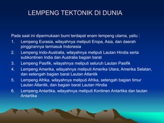 LEMPENG TEKTONIK DI DUNIA
Pada saat ini dipermukaan bumi terdapat enam lempeng utama, yaitu :
1. Lempeng Eurasia, wilayahnya meliputi Eropa, Asia, dan daerah
pinggirannya termasuk Indonesia
2. Lempeng Indo-Australia, wilayahnya meliputi Lautan Hindia serta
subkontinen India dan Australia bagian barat
3. Lempeng Pasifik, wilayahnya meliputi seluruh Lautan Pasifik
4. Lempeng Amerika, wilayahnya meliputi Amerika Utara, Amerika Selatan,
dan setengah bagian barat Lautan Atlantik
5. Lempeng Afrika, wilayahnya meliputi Afrika, setengah bagian timur
Lautan Atlantik, dan bagian barat Lautan Hindia
6. Lempeng Antartika, wilayahnya meliputi Kontinen Antartika dan lautan
Antartika
 