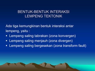 Ada tiga kemungkinan bentuk interaksi antar
lempeng, yaitu :
 Lempeng saling tabrakan (zona konvergen)
 Lempeng saling menjauh (zona divergen)
 Lempeng saling bergesekan (zona transform fault)
BENTUK-BENTUK INTERAKSI
LEMPENG TEKTONIK
 