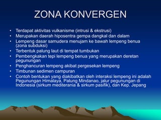ZONA KONVERGEN
• Terdapat aktivitas vulkanisme (intrusi & ekstrusi)
• Merupakan daerah hiposentra gempa dangkal dan dalam
• Lempeng dasar samudera menujam ke bawah lempeng benua
(zona subduksi)
• Terbentuk palung laut di tempat tumbukan
• Pembengkakan tepi lempeng benua yang merupakan deretan
pegunungan
• Penghancuran lempeng akibat pergesekan lempeng
• Timbunan sedimen campuran
• Contoh bentukan yang diakibatkan oleh interaksi lempeng ini adalah
Pegunungan Himalaya, Palung Mindanao, jalur pegunungan di
Indonesia (sirkum mediterania & sirkum pasifik), dan Kep. Jepang
 