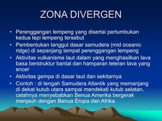 ZONA DIVERGEN
• Perenggangan lempeng yang disertai pertumbukan
kedua tepi lempeng tersebut
• Pembentukan tanggul dasar samudera (mid oceanic
ridge) di sepanjang tempat perenggangan lempeng
• Aktivitas vulkanisme laut dalam yang menghasilkan lava
basa berstruktur bantal dan hamparan leleran lava yang
encer
• Aktivitas gempa di dasar laut dan sekitarnya
• Contoh : di tengah Samudera Atlantik yang memanjang
di dekat kutub utara sampai mendekati kutub selatan,
celahnya menyebabkan Benua Amerika bergerak
menjauh dengan Benua Eropa dan Afrika
 