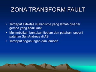 ZONA TRANSFORM FAULT
• Terdapat aktivitas vulkanisme yang lemah disertai
gempa yang tidak kuat
• Menimbulkan bentukan lipatan dan patahan, seperti
patahan San Andreas di AS
• Terdapat pegunungan dan lembah
 