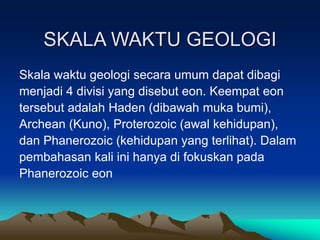 SKALA WAKTU GEOLOGI
Skala waktu geologi secara umum dapat dibagi
menjadi 4 divisi yang disebut eon. Keempat eon
tersebut adalah Haden (dibawah muka bumi),
Archean (Kuno), Proterozoic (awal kehidupan),
dan Phanerozoic (kehidupan yang terlihat). Dalam
pembahasan kali ini hanya di fokuskan pada
Phanerozoic eon
 