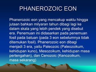 PHANEROZOIC EON
Phanerozoic eon yang mencakup waktu hingga
jutaan bahkan milyaran tahun dibagi lagi ke
dalam skala yang lebih pendek yang disebut
era. Penemuan ini didasarkan pada penemuan
fosil pada batuan (pada 3 eon sebelumnya tidak
ditemukan fosil). Phanerozoic eon dibagi
menjadi 3 era, yaitu Paleozoic (Paleozoikum,
kehidupan kuno), Mesozoikum, kehidupan masa
pertengahan), dan Cenozoic (Kenozoikum,
masa sekarang)
 