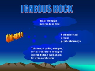 Tidak mungkin
mengandung fosil
Susunan sesuai
dengan
pembentukannya
Teksturnya padat, mampat,
serta strukturnya homogen
dengan bidang permukaan
ke semua arah sama
 