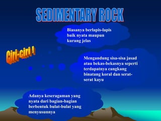 Biasanya berlapis-lapis
baik nyata maupun
kurang jelas
Mengandung sisa-sisa jasad
atau bekas-bekasnya seperti
terdapatnya cangkang
binatang koral dan serat-
serat kayu
Adanya keseragaman yang
nyata dari bagian-bagian
berbentuk bulat-bulat yang
menyusunnya
 