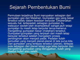 Sejarah Pembentukan Bumi
Permulaan terjadinya Bumi merupakan sebagian dari
gumpalan gas dari Matahari, Gumpalan gas yang besar
tersebut selalu dalam keadaan berputar. Dikarenakan
sesuatu hal, terlepaslah sebagian gumpalan itu,
walaupun seolah-olah dicampakkan sangat jauh tetapi
gumpalan itu masih tetap berputar terus-menerus
mengelilingi gumpalan besar (matahari) tersebut.
Gumpalan-gumpalan yang terpisah dan masih tetap
berputar tersebut setelah mengalami proses
pendinginan akan menjadi padat. Padatan itulah
kemudian yang menjadi planet-planet di tata surya kita.
Dari gumpalan yang terlepas tersebut (planet), terlepas
pula sebagian dari planet tetapi juga tetap berputar dan
mengelilingi gumpalan yang ditinggalkan, itulah yang
disebut bulan atau satelit.
 