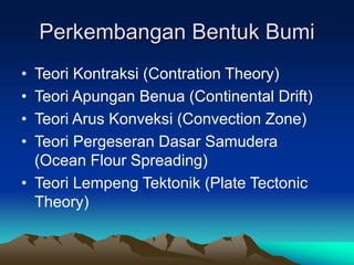 Perkembangan Bentuk Bumi
• Teori Kontraksi (Contration Theory)
• Teori Apungan Benua (Continental Drift)
• Teori Arus Konveksi (Convection Zone)
• Teori Pergeseran Dasar Samudera
(Ocean Flour Spreading)
• Teori Lempeng Tektonik (Plate Tectonic
Theory)
 