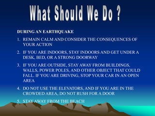 DURING AN EARTHQUAKE
1. REMAIN CALM AND CONSIDER THE CONSEQUENCES OF
YOUR ACTION
2. IF YOU ARE INDOORS, STAY INDOORS AND GET UNDER A
DESK, BED, OR A STRONG DOORWAY
3. IF YOU ARE OUTSIDE, STAY AWAY FROM BUILDINGS,
WALLS, POWER POLES, AND OTHER OBJECT THAT COULD
FALL. IF YOU ARE DRIVING, STOP YOUR CAR IN AN OPEN
AREA
4. DO NOT USE THE ELEVATORS, AND IF YOU ARE IN THE
CROWDED AREA, DO NOT RUSH FOR A DOOR
5. STAY AWAY FROM THE BEACH
 