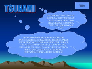 GELOMBANG YANG SANGAT
BESAR YANG DITIMBULKAN
OLEH TENAGA YANG TIBA-
TIBA (GEMPA), TERUTAMA
YANG TERJADI DI DASAR
LAUT
TSUNAMI BERGERAK DENGAN KECEPATAN
RATUSAN KM/JAM. DI SAMUDERA TERBUKA JARAK
ANTAR PUNCAK GELOMBANG MENCAPAI 150 KM &
TINGGI GELOMBANG HANYA 1 M. NAMUN SAAT
MEMASUKI PERAIRAN DANGKAL KECEPATANNYA
BERKURANG, SEDANGKAN TINGGINYA
BERTAMBAH HINGGA LEBIH DARI 30 M
 