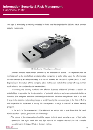 10ISACA UW
Information Security & Risk Managment
Handbook 2016
2
This type of monitoring is certainly necessary to make sure that organizations obtain a return on their
security investments.
Another relevant measurement criterion is the likelihood of events. The implementation of
methods such as the Monte Carlo simulation allow companies to better follow up on the eﬀectiveness
of their controls by knowing how likely it is that an incident will happen in a given period of time.
Depending on the nature of the company, other metrics can include the number of bugs in their
applications or the number of code rework tickets.
Associating the security numbers with diﬀerent business endeavors provides a reason for
stakeholders to consider the implementation of potential solutions and make educated decisions
around it. This is of great relevance considering that business decisions always have a level of risk and
it is up to the decision makers to embrace or avoid the potential consequences. In the ﬁeld of IT, it is
also imperative to implement a strong risk management strategy to maintain a robust security
program.
In the world of risk management, three elements are always kept in sync to provide the most
holistic solution – people, processes and technology:
- The people of the organization should be trained to think about security as part of their daily
operations. The right talent with the right attitude to integrate security into the business
operations and strategy will help in decision making.
3D Data Security – Picture by www.ccPixs.com3D Data Security – Picture by www.ccPixs.com
 