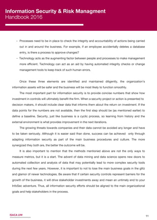11ISACA UW
Information Security & Risk Managment
Handbook 2016
- Processes need to be in place to check the integrity and accountability of actions being carried
out in and around the business. For example, if an employee accidentally deletes a database
entry, is there a process to approve changes?
- Technology acts as the augmenting factor between people and processes to make management
more eﬃcient. Technology can act as an aid by having automated integrity checks or change
management tools to keep track of such human errors.
Once these three elements are identiﬁed and maintained diligently, the organization’s
information assets will be safer and the business will be most likely to function smoothly.
The most important part for information security is to provide concise numbers that show how
investment in controls will ultimately beneﬁt the ﬁrm. When a security project or action is presented to
decision makers, it should include clear data that informs them about the return on investment. If the
data points for the numbers are not available, then the ﬁrst step should be (as mentioned earlier) to
deﬁne a baseline. Security, just like business is a cyclic process, so learning from history and the
external environment is what provides improvement in the next iterations.
The growing threats towards companies and their data cannot be avoided any longer and have
to be taken seriously. Although it is easier said than done, success can be achieved only through
adapting information security as part of the main business procedures and culture. The more
synergized they both are, the better the outcome will be.
It is also important to mention that the methods mentioned above are not the only ways to
measure metrics, but it is a start. The advent of data mining and data science opens new doors to
automated collection and analysis of data that may potentially lead to more complex security tools
during the next few years. However, it is important to not to lose the main business goals in the glitz
and glamor of newer technologies. Be aware that if certain security controls represent barriers for the
growth of the business, it will drive stakeholder investments away and mean an untimely end to your
InfoSec adventure. Thus, all information security eﬀorts should be aligned to the main organizational
goals and help stakeholders in the process.
 